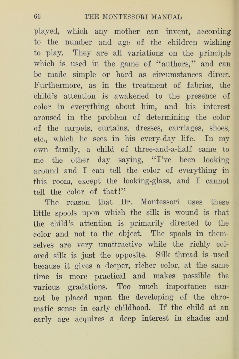 played, which any mother can invent, according to the number and age of the children wishing to play. They are all variations on the principle which is used in the game of “authors,” and can be made simple or hard as circumstances direct. Furthermore, as in the treatment of fabrics, the child’s attention is awakened to the presence of color in everything about him, and his interest aroused in the problem of determining the color of the carpets, curtains, dresses, carriages, shoes, etc., which he sees in his every-day life. In my own family, a child of three-and-a-half came to me the other day saying, “I’ve been looking around and I can tell the color of everything in this room, except the looking-glass, and I cannot tell the color of that!” The reason that Dr. Montessori uses these little spools upon which the silk is wound is that the child’s attention is primarily directed to the color and not to the object. The spools in them- selves are very unattractive while the richly col- ored silk is just the opposite. Silk thread is used because it gives a deeper, richer color, at the same time is more practical and makes possible the various gradations. Too much importance can- not be placed upon the developing of the chro- matic sense in early childhood. If the child at an early age acquires a deep interest in shades and