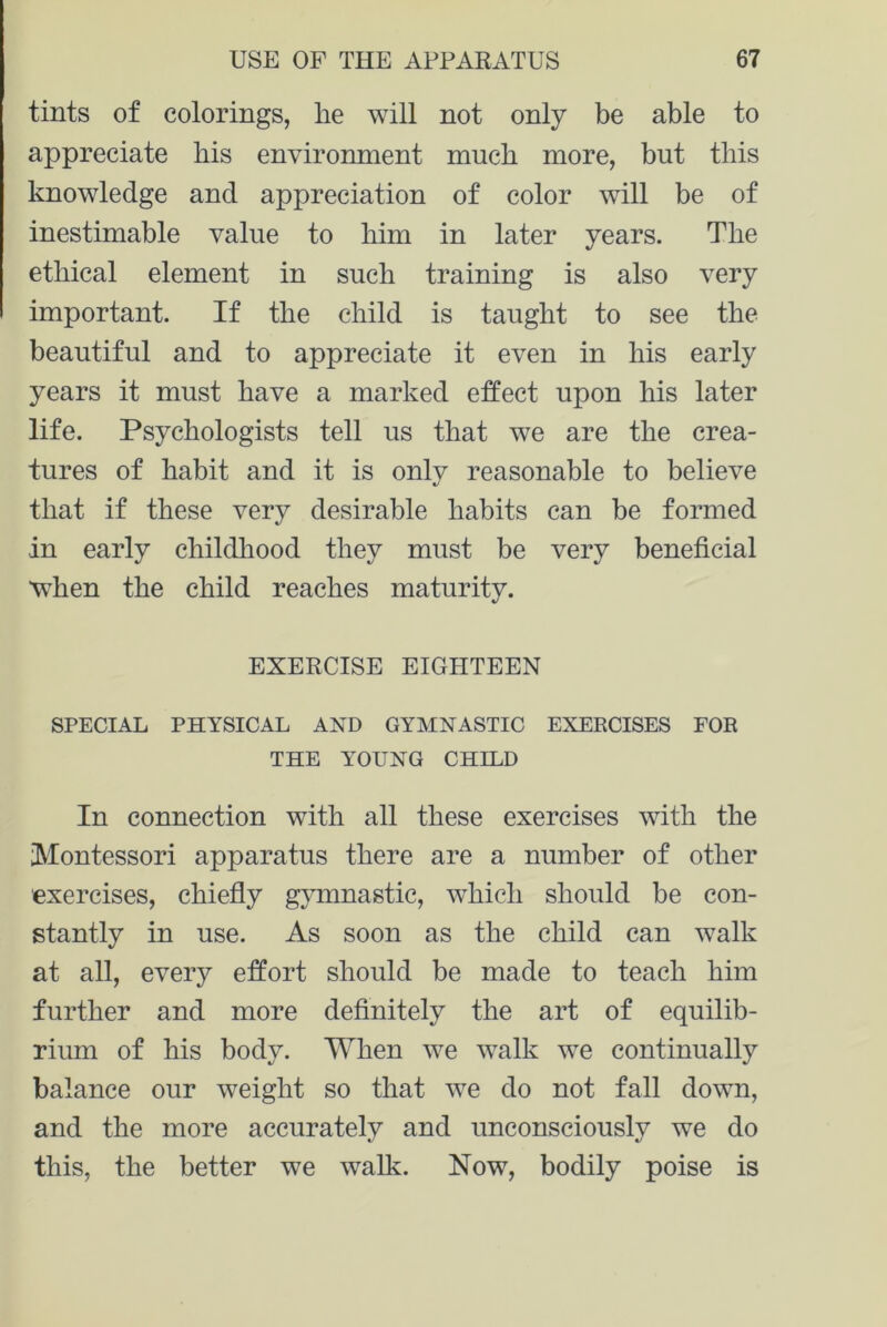 tints of colorings, he will not only be able to appreciate his environment much more, but this knowledge and appreciation of color will be of inestimable value to him in later years. The ethical element in such training is also very important. If the child is taught to see the beautiful and to appreciate it even in his early years it must have a marked effect upon his later life. Psychologists tell us that we are the crea- tures of habit and it is only reasonable to believe that if these very desirable habits can be formed in early childhood they must be very beneficial when the child reaches maturity. EXERCISE EIGHTEEN SPECIAL PHYSICAL AND GYMNASTIC EXERCISES FOR THE YOUNG CHILD In connection with all these exercises with the Wontessori apparatus there are a number of other exercises, chiefly gymnastic, which should be con- stantly in use. As soon as the child can walk at all, every effort should be made to teach him further and more definitely the art of equilib- rium of his body. When we walk we continually balance our weight so that we do not fall down, and the more accurately and unconsciously we do this, the better we walk. Now, bodily poise is