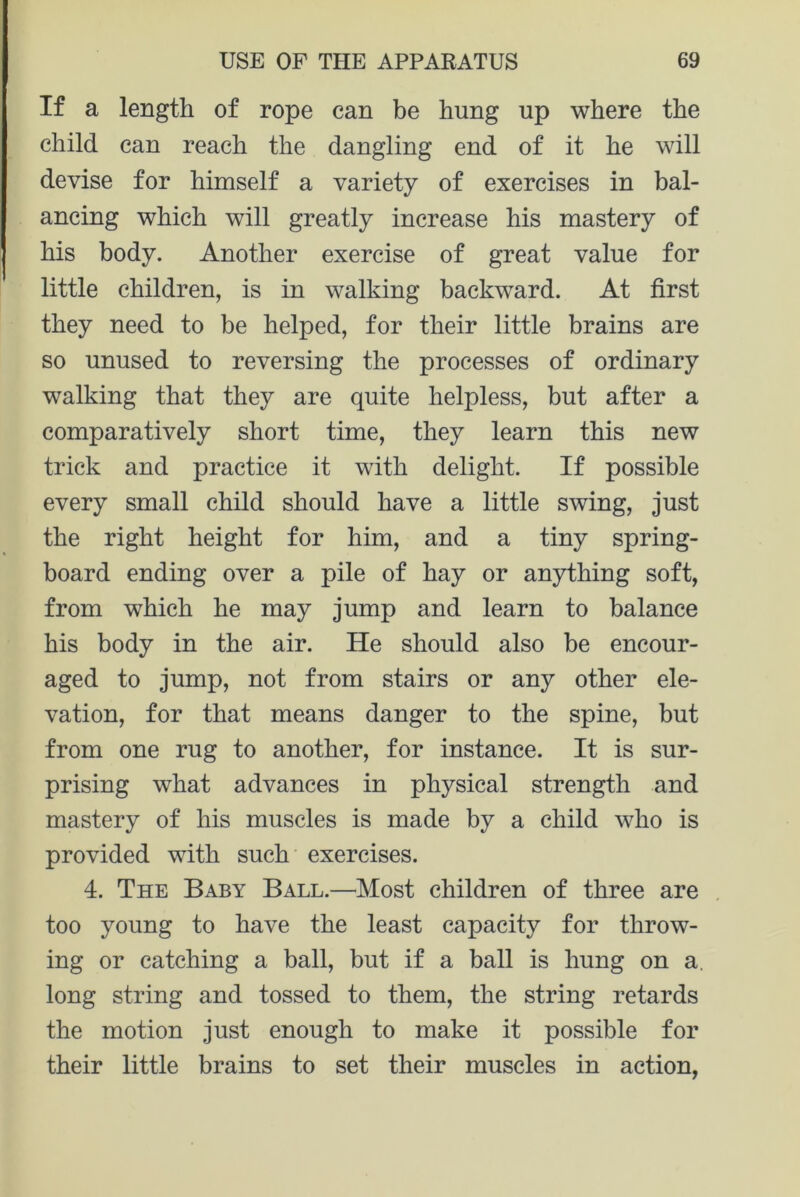 If a length of rope can be hung up where the child can reach the dangling end of it he will devise for himself a variety of exercises in bal- ancing which will greatly increase his mastery of his body. Another exercise of great value for little children, is in walking backward. At first they need to be helped, for their little brains are so unused to reversing the processes of ordinary walking that they are quite helpless, but after a comparatively short time, they learn this new trick and practice it with delight. If possible every small child should have a little swing, just the right height for him, and a tiny spring- board ending over a pile of hay or anything soft, from which he may jump and learn to balance his body in the air. He should also be encour- aged to jump, not from stairs or any other ele- vation, for that means danger to the spine, but from one rug to another, for instance. It is sur- prising what advances in physical strength and mastery of his muscles is made by a child who is provided with such exercises. 4. The Baby Ball.—Most children of three are too young to have the least capacity for throw- ing or catching a ball, but if a ball is hung on a. long string and tossed to them, the string retards the motion just enough to make it possible for their little brains to set their muscles in action,