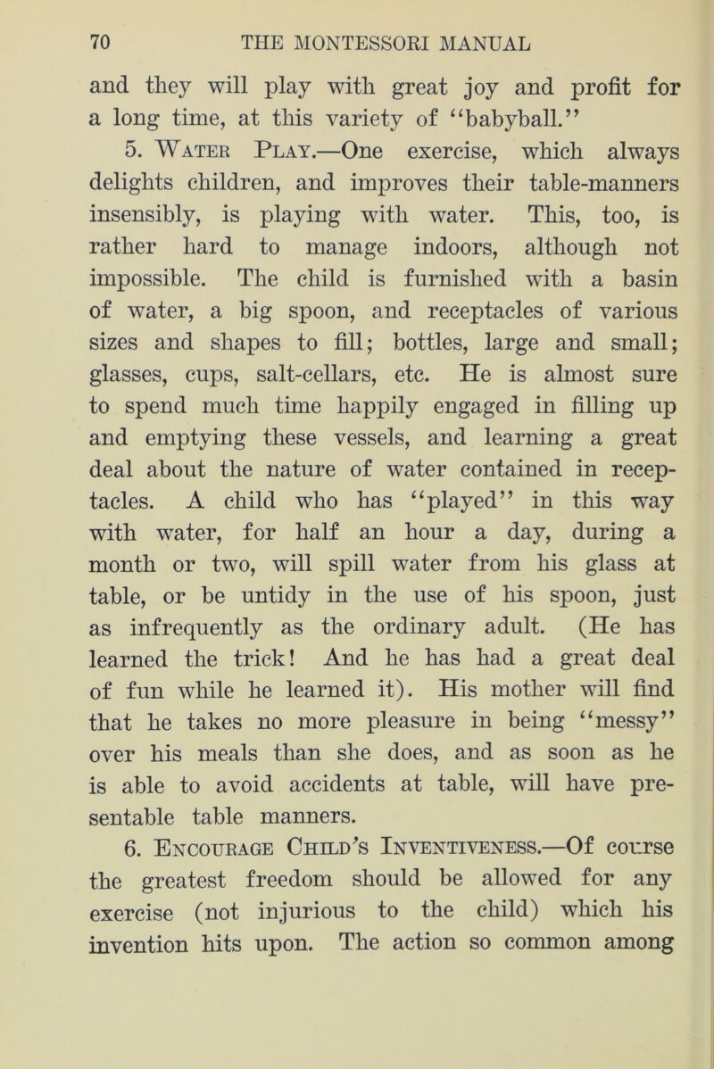 and they will play with great joy and profit for a long time, at this variety of “babyball.” 5. Water Play.—One exercise, which always delights children, and improves their table-manners insensibly, is playing with water. This, too, is rather hard to manage indoors, although not impossible. The child is furnished with a basin of water, a big spoon, and receptacles of various sizes and shapes to fill; bottles, large and small; glasses, cups, salt-cellars, etc. He is almost sure to spend much time happily engaged in filling up and emptying these vessels, and learning a great deal about the nature of water contained in recep- tacles. A child who has “played” in this way with water, for half an hour a day, during a month or two, will spill water from his glass at table, or be untidy in the use of his spoon, just as infrequently as the ordinary adult. (He has learned the trick! And he has had a great deal of fun while he learned it). His mother will find that he takes no more pleasure in being “messy” over his meals than she does, and as soon as he is able to avoid accidents at table, will have pre- sentable table manners. 6. Encourage Child's Inventiveness.—Of course the greatest freedom should be allowed for any exercise (not injurious to the child) which his invention hits upon. The action so common among