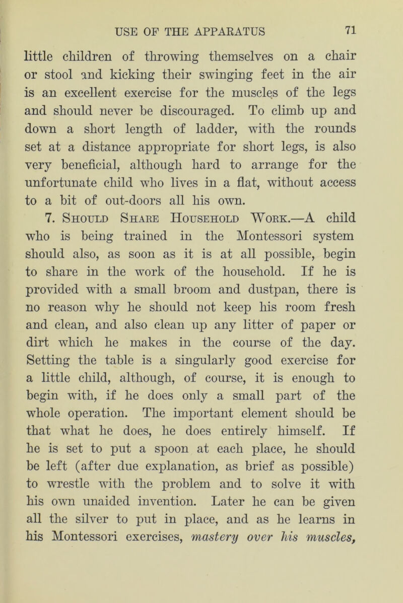 little children of throwing themselves on a chair or stool and kicking their swinging feet in the air is an excellent exercise for the muscles of the legs and should never be discouraged. To climb up and down a short length of ladder, with the rounds set at a distance appropriate for short legs, is also very beneficial, although hard to arrange for the unfortunate child who lives in a flat, without access to a bit of out-doors all his own. 7. Should Share Household Work.—A child who is being trained in the Montessori system should also, as soon as it is at all possible, begin to share in the work of the household. If he is provided wfith a small broom and dustpan, there is no reason why he should not keep his room fresh and clean, and also clean up any litter of paper or dirt winch he makes in the course of the day. Setting the table is a singularly good exercise for a little child, although, of course, it is enough to begin with, if he does only a small part of the whole operation. The important element should be that what he does, he does entirely himself. If he is set to put a spoon at each place, he should be left (after due explanation, as brief as possible) to wnestle wfith the problem and to solve it wfith his owm unaided invention. Later he can be given all the silver to put in place, and as he learns in his Montessori exercises, mastery over his muscles,
