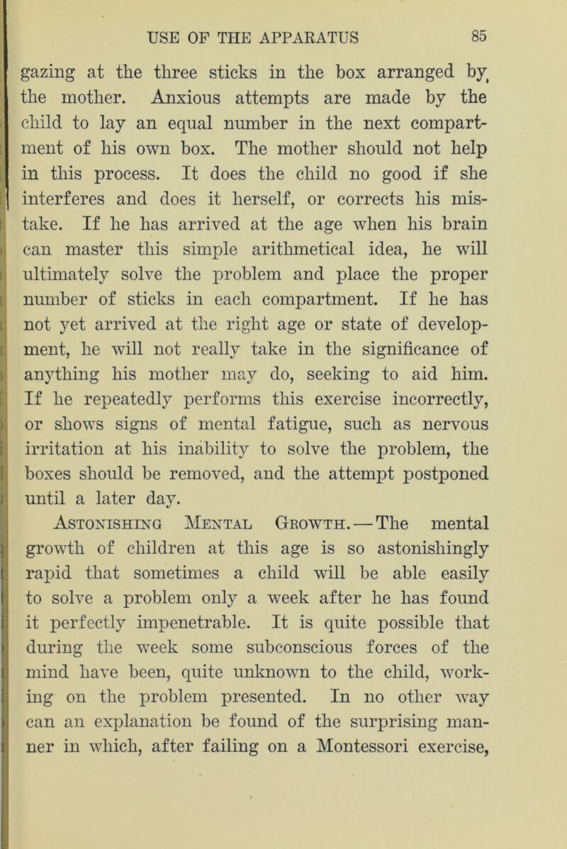 gazing at the three sticks in the box arranged byt the mother. Anxious attempts are made by the I child to lay an equal number in the next compart- ment of his own box. The mother should not help in this process. It does the child no good if she i j interferes and does it herself, or corrects his mis- Itake. If he has arrived at the age wrhen his brain can master this simple arithmetical idea, he will ultimately solve the problem and place the proper number of sticks in each compartment. If he has not yet arrived at the right age or state of develop- ment, he will not really take in the significance of anything his mother may do, seeking to aid him. If he repeatedly performs this exercise incorrectly, or shows signs of mental fatigue, such as nervous irritation at his inability to solve the problem, the boxes should be removed, and the attempt postponed until a later day. Astonishing Mental Growth. — The mental growth of children at this age is so astonishingly rapid that sometimes a child will be able easily to solve a problem only a week after he has found it perfectly impenetrable. It is quite possible that during the week some subconscious forces of the mind have been, quite unknown to the child, work- ing on the problem presented. In no other way can an explanation be found of the surprising man- ner in which, after failing on a Montessori exercise,