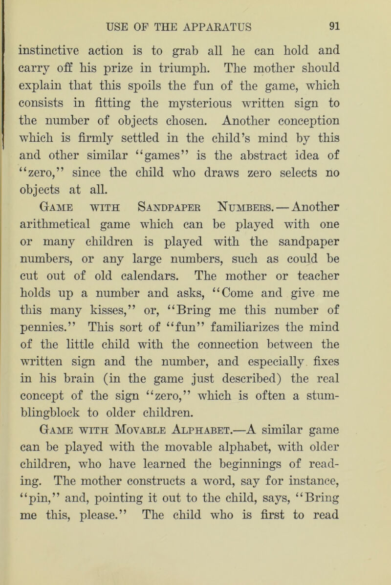 instinctive action is to grab all be can bold and carry off bis prize in triumph. Tbe mother should explain that this spoils the fun of the game, which consists in fitting the mysterious written sign to the number of objects chosen. Another conception which is firmly settled in the child’s mind by this and other similar “games” is the abstract idea of “zero,” since the child who draws zero selects no objects at all. Game with Sandpaper Numbers. — Another arithmetical game which can be played with one or many children is played with the sandpaper numbers, or any large numbers, such as could be cut out of old calendars. The mother or teacher holds up a number and asks, “Come and give me this many kisses,” or, “Bring me this number of pennies.” This sort of “fun” familiarizes the mind of the little child with the connection between the written sign and the number, and especially fixes in his brain (in the game just described) the real concept of the sign “zero,” which is often a stum- blingblock to older children. Game vtith Movable Alphabet.—A similar game can be played with the movable alphabet, with older children, who have learned the beginnings of read- ing. The mother constructs a word, say for instance, “pin,” and, pointing it out to the child, says, “Bring me this, please.” The child who is first to read