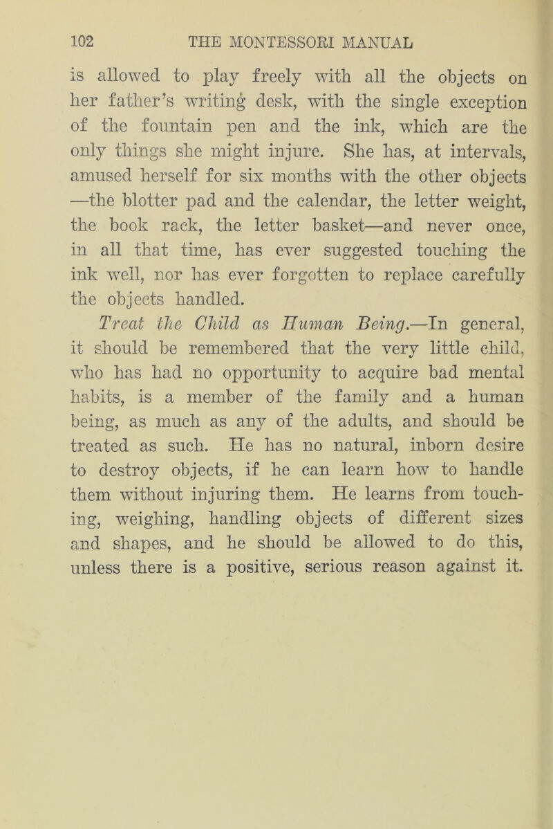 is allowed to play freely with all the objects on her father’s writing desk, with the single exception of the fountain pen and the ink, wdiich are the only things she might injure. She has, at intervals, amused herself for six months with the other objects —the blotter pad and the calendar, the letter weight, the book rack, the letter basket—and never once, in all that time, has ever suggested touching the ink well, nor has ever forgotten to replace carefully the objects handled. Treat the Child as Human Being.—In general, it should be remembered that the very little child, who has had no opportunity to acquire bad mental habits, is a member of the family and a human being, as much as any of the adults, and should be treated as such. He has no natural, inborn desire to destroy objects, if he can learn how to handle them without injuring them. He learns from touch- ing, weighing, handling objects of different sizes and shapes, and he should be allowed to do this, unless there is a positive, serious reason against it.