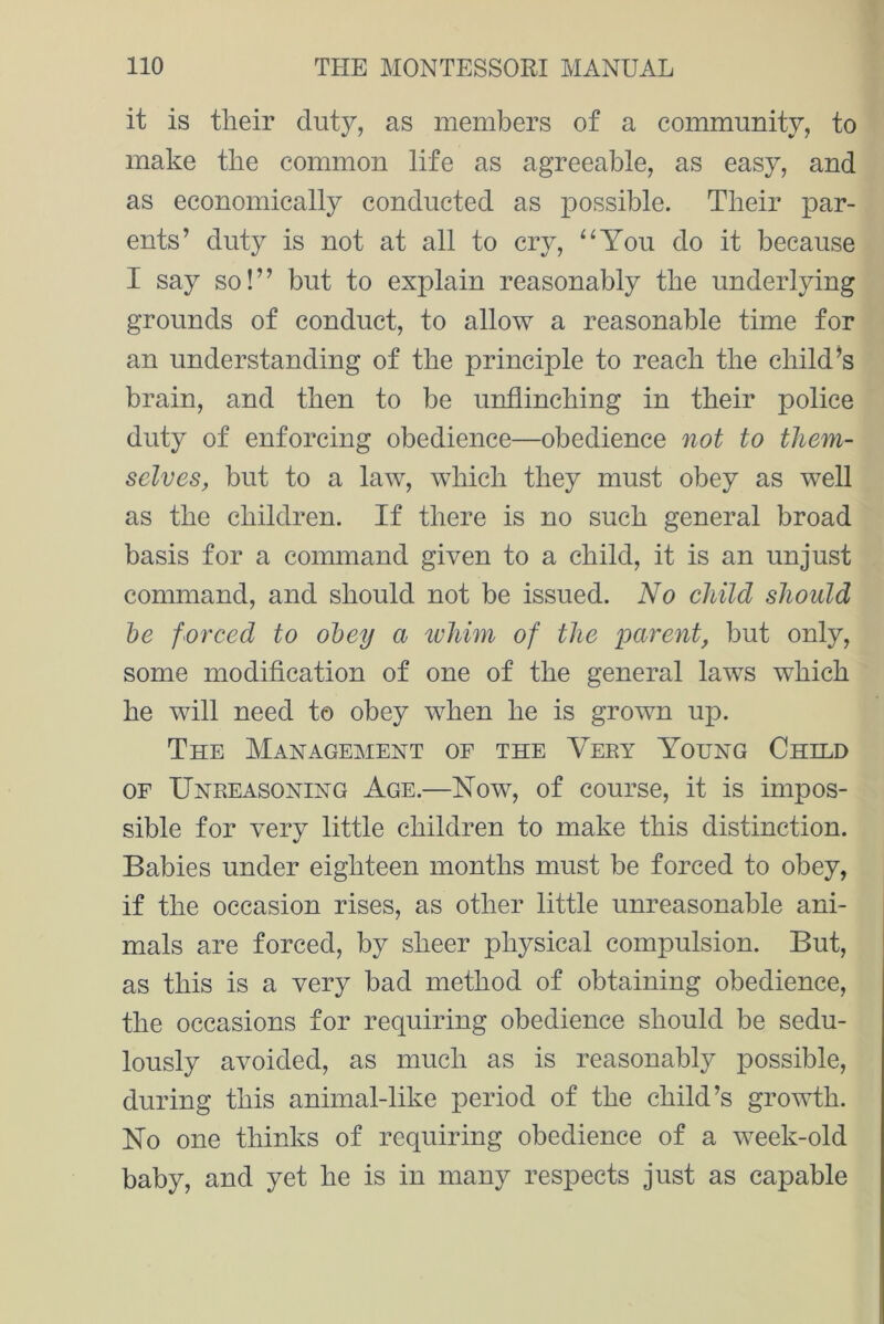 it is their duty, as members of a community, to make the common life as agreeable, as easy, and as economically conducted as possible. Their par- ents’ duty is not at all to cry, “You do it because I say so!” but to explain reasonably the underlying grounds of conduct, to allow a reasonable time for an understanding of the principle to reach the child’s brain, and then to be unflinching in their police duty of enforcing obedience—obedience not to them- selves, but to a law, which they must obey as well as the children. If there is no such general broad basis for a command given to a child, it is an unjust command, and should not be issued. No child should be forced to obey a whim of the parent, but only, some modification of one of the general laws which he will need to obey when he is grown up. The Management of the Very Young Child of Unreasoning Age.—Now, of course, it is impos- sible for very little children to make this distinction. Babies under eighteen months must be forced to obey, if the occasion rises, as other little unreasonable ani- mals are forced, by sheer physical compulsion. But, as this is a very bad method of obtaining obedience, the occasions for requiring obedience should be sedu- lously avoided, as much as is reasonably possible, during this animal-like period of the child’s growth. No one thinks of requiring obedience of a week-old baby, and yet he is in many respects just as capable