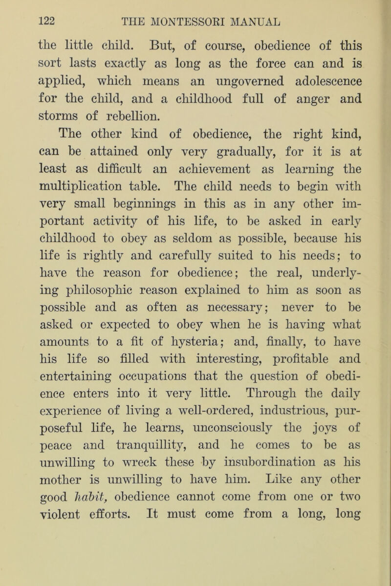 the little child. But, of course, obedience of this sort lasts exactly as long as the force can and is applied, which means an ungoverned adolescence for the child, and a childhood full of anger and storms of rebellion. The other kind of obedience, the right kind, can be attained only very gradually, for it is at least as difficult an achievement as learning the multiplication table. The child needs to begin with very small beginnings in this as in any other im- portant activity of his life, to be asked in early childhood to obey as seldom as possible, because his life is rightly and carefully suited to his needs; to have the reason for obedience; the real, underly- ing philosophic reason explained to him as soon as possible and as often as necessary; never to be asked or expected to obey when he is having what amounts to a fit of hysteria; and, finally, to have his life so filled with interesting, profitable and entertaining occupations that the question of obedi- ence enters into it very little. Through the daily experience of living a well-ordered, industrious, pur- poseful life, he learns, unconsciously the joys of peace and tranquillity, and he comes to be as unwilling to wreck these by insubordination as his mother is unwilling to have him. Like any other good habit, obedience cannot come from one or two violent efforts. It must come from a long, long