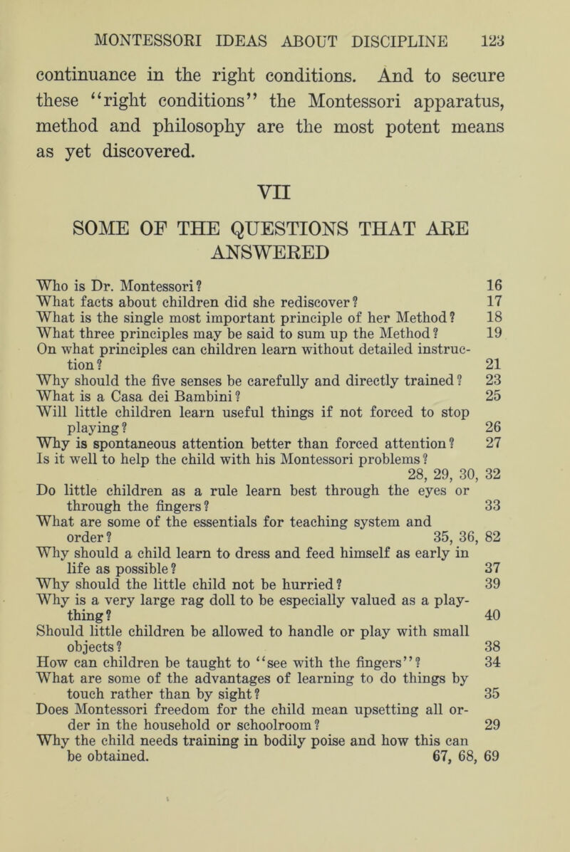 continuance in the right conditions. And to secure these “right conditions” the Montessori apparatus, method and philosophy are the most potent means as yet discovered. VII SOME OF THE QUESTIONS THAT ARE ANSWERED Who is Dr. Montessori? 16 What facts about children did she rediscover? 17 What is the single most important principle of her Method ? 18 What three principles may be said to sum up the Method ? 19 On what principles can children learn without detailed instruc- tion ? 21 Why should the five senses be carefully and directly trained ? 23 What is a Casa dei Bambini ? 25 Will little children learn useful things if not forced to stop playing? 26 Why is spontaneous attention better than forced attention? 27 Is it well to help the child with his Montessori problems ? 28, 29, 30, 32 Do little children as a rule learn best through the eyes or through the fingers? 33 What are some of the essentials for teaching system and order? 35, 36, 82 Why should a child learn to dress and feed himself as early in life as possible? 37 Why should the little child not he hurried? 39 Why is a very large rag doll to be especially valued as a play- thing ? 40 Should little children be allowed to handle or play with small objects ? 38 How can children be taught to “see with the fingers”? 34 What are some of the advantages of learning to do things by touch rather than by sight ? 35 Does Montessori freedom for the child mean upsetting all or- der in the household or schoolroom? 29 Why the child needs training in bodily poise and how this can be obtained. 67, 68, 69