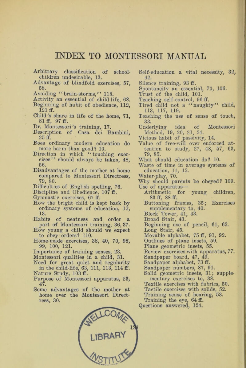 INDEX TO MONTESSORI MANUAL Arbitrary classification of school- children undesirable, 13. Advantage of blindfold exercises, 57, 58. Avoiding “brain-storms,” 118. Activity an essential of child-life, 68. Beginning of habit of obedience, 112, 121 ff. Child’s share in life of the home, 71, 81 fit, 97 fit. Dr. Montessori’s training, 17. Description of Casa dei Bambini, 25 fit. Does ordinary modern education do more harm than good? 10. Direction in which ‘ ‘ touching exer- cises” should always be taken 48, 56. Disadvantages of the mother at home compared to Montessori Directress, 79, 80. Difficulties of English spelling, 76. Discipline and Obedience, 107 fit. Gymnastic exercises, 67 ff. How the bright child is kept back by ordinary systems of education, 12, 13. Habits of neatness and order a part of Montessori training, 36, 37. How young a child should we expect to obey orders? 110. Home-made exercises, 38, 40, 70, 98, 99, 100, 121. Importance of training senses, 23. Montessori qualities in a child, 31. Need for great quiet and regularity in the child-life, 63, 111, 113, 114 fit. Nature Study, 103 ff. Purpose of Montessori apparatus, 23, 47. Some advantages of the mother at home over the Montessori Direct- ress, 30. Self-education a vital necessity, 32, 42. Silence training, 93 ff. Spontaneity an essential, 70, 106. Trust of the child, 101. Teaching self-control, 96 fit. Tired child not a “naughty” child, 113, 117, 119. Teaching the use of sense of touch, 33. Underlying idea of Montessori Method, 19, 20, 21, 24. Vicious habit of passivity, 14. Value of free-will over enforced at- tention to study, 27, 48, 57, 63, 79, 85. What should education do? 10. Waste of time in average systems of education, 11, 12. Water-play, 70. Why should parents be obeyed? 109. Use of apparatus— Arithmetic for young children, 83 fit, 88 ff. Buttoning frames, 35; Exercises supplementary to, 40. Block Tower, 41, 43. Broad Stair, 43. Beginning use of pencil, 61, 62. Long Stair, 45. Movable alphabet, 75 fit, 91, 92. Outlines of plane insets, 59. Plane geometric insets, 55. Review exercises with apparatus, 77. Sandpaper board, 47, 49. Sandpaper alphabet, 73 fit. Sandpaper numbers, 87, 91. Solid geometric insets, 31; supple- mentary exercises to, 38. Textile exercises with fabrics, 50. Tactile exercises with solids, 52. Training sense of hearing, 53. Training the eye, 64 ff. Questions answered, 124.