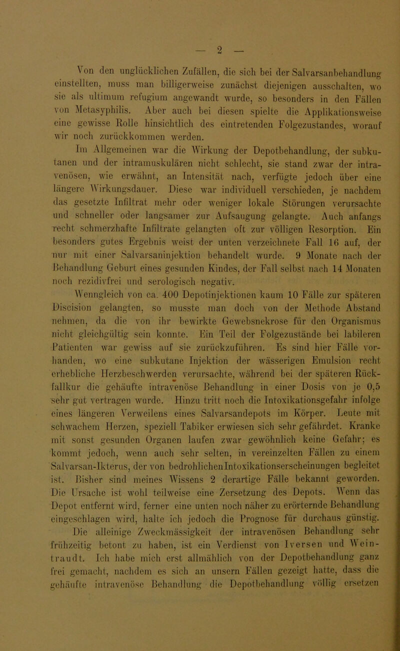 Von den unglücklichen Zufällen, die sicli bei der Salvarsanbehandlung einslellten, muss man billigerweise zunächst diejenigen aussclialten, wo sie als ultimum refugium angewandt wurde, so besonders in den Fällen von Metasyphilis. Aber auch bei diesen spielte die Applikalionsweise eine gewisse Rolle hinsichtlich des eintretenden Folgezustandes, worauf wir noch zurückkommen werden. Im Allgemeinen war die Wirkung der Depotbehandlung, der subku- tanen und der intramuskulären nicht schlecht, sie stand zwar der intra- venösen, wie erwähnt, an Intensität nach, verfügte jedoch über eine längere Wirkungsdauer. Diese war individuell verschieden, je nachdem das gesetzte Infiltrat mehr oder weniger lokale Störungen verursachte und schneller oder langsamer zur Aufsaugung gelangte. Auch anfangs recht schmerzhafte Infiltrate gelangten oft zur völligen Resorption. Ein besonders gutes Ergebnis weist der unten verzeichnete Fall 16 auf, der nur mit einer Salvarsaninjektion behandelt wurde. 9 Monate nach der Behandlung Geburt eines gesunden Kindes, der Fall selbst nach 14 Monaten noch rezidivfrei und serologisch negativ. Wenngleich von ca. 400 Depotinjektionen kaum 10 Fälle zur späteren Discision gelangten, so musste man doch von der Methode Abstand nehmen, da die von ihr bewii’kte Gewebsnekrose für den Organismus nicht gleichgültig sein konnte. Ein Teil der Folgezustände bei labileren Patienten war gewiss auf sie zurückzuführen. Es sind hier Fälle vor- handen, wo eine subkutane Injektion der wässerigen Emulsion recht erhebliclie Herzbeschwerden verursachte, während bei der späteren Rück- fallkur die gehäufte intravenöse Behandlung in einer Dosis von je 0,5 sehr gut vertragen wurde. Hinzu tritt noch die Intoxikationsgefahr infolge eines längeren Verweilens eines Salvarsandepots im Körper. Leute mit schwachem Herzen, speziell Tabiker erwiesen sich sehr gefährdet. Kranke mit sonst gesunden Organen laufen zwar gewöhnlich keine Gefalir; es kommt jedoch, Avenn aucli sehr selten, in vereinzelten Fällen zu einem Salvarsan-Ikterus, der von bedrohlichenlntoxikationserscheinungen begleitet ist. Bisher sind meines Wissens 2 derartige Fälle bekannt geworden. Die Ursache ist wohl teilweise eine Zersetzung des Depots. Wenn das Depot entfernt wird, ferner eine unten nocli nälier zu erörternde Behandlung eingeschlagen wird, halte ich jedoch die Prognose für durchaus günstig. Die alleinige Zweckmässigkeit der intravenösen Behandlung sehr frühzeitig betont zu haben, ist ein Verdienst von Iversen und Wein- traudt. Ich habe mich erst allmählich von der Depotbehandlung ganz frei gemacht, nachdem es sich an unsern Fällen gezeigt hatte, dass die gehäiifle intravenöse Behandlung die Depotbehandlung völlig ersetzen