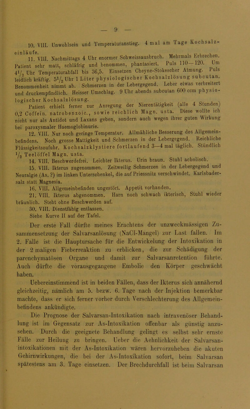 10. VIII. Unwohlsein und Temperaturanstieg. 4 mal am Tage Kochsalz- 11. VIII. Nachmittags 4 Uhr enormer Schweissausbruch. Mehrmals Erbrechen. Patient sehr matt, schläfrig und benommen, phantasiert. Puls 110—120. Um 41/0 Uhr Temperaturabfall bis 36,5. Einsetzen Cheyne-Stokesoher Atmung. Puls leidUch kräftig. öVa Uhr 1 Liter physiologischer Kochsalzlösung subcutan Benommenheit nimmt ab. Schmerzen in der Lebergegend. Leber etwas verbreitert und druckempfindlich. Heisser Umschlag. 9 Uhr abends subcutan 600 ccm physio- logischer Kochsalzlösung. . / j ^ Patient erhielt ferner zur Anregung der Nierentätigkeit (alle 4 Stunden) 0,2 Coffein, natrobenzoic., sowie reichlich Magn. usta. Diese wollte ich nicht nur als Antidot und Laxans geben, sondern auch wegen ihrer guten Wirkung bei paroxysmaler Haemoglobinurie. 12. VIII. Nur noch geringe Temperatur. Allmähliche Besserung des Allgemein- befindens. Noch grosse Mattigkeit und Schmerzen in der Lebergegend. Reichliche Flüssigkeitszufuhr. Kochsalzklystiere fortlaufend 3—4 mal täglich. Stündlich Yo Teelöffel Magn. usta. 14. VIII. Beschwordefrei. Leichter Ikterus. Urin braun. Stuhl acholisch. 15. VIII. Ikterus zugenommen. Zeitweilig Schmerzen in der Lebergegend und Neuralgie (As. ?) im linken Unterschenkel, die auf Priessnitz verschwindet. Karlsbader- salz statt Magnesia. 16. VIII. Allgemeinbefinden ungestört. Appetit vorhanden. 21. VIll. Ikterus abgenommon. Harn noch schwach ikterisch, Stuhl wieder bräunlich. Steht ohne Beschwerden auf. 30. VIII. Dienstfähig entlassen. Siehe Kurve II auf der Tafel. Der erste Fall dürfte meines Erachtens der unzwecknicässigen Zu- sanmiensetznng der Salvarsanlösung (NaCl-Mangel) zur Last fallen. Im 2. Falle ist die Hauptursache für die Entwickelung der Intoxikation in der 2 maligen Fieberreaktion zu erblicken, die zur Schädigung der parenchymatösen Organe und damit zur Salvarsanretention führte. Auch dürfte die vorausgegangene Embolie den Körper geschwächt haben. Uebereinstimmend ist in beiden Fällen, dass der Ikterus sich annähernd gleichzeitig, nämlich am 5. bezw. 6. Tage nach der Injektion bemerkbar machte, dass er sich ferner vorher durch Verschlechterung des Allgemein- befindens ankündigte. Die Prognose der Salvarsan-Intoxikation nach intravenöser Behand- lung ist im Gegensatz zur As-Intoxikation offenbar als günstig anzu- sehen. Durch die geeignete Behandlung gelingt es selbst sehr ernste Fälle zur Heilung zu bringen. Heber die Aehnlichkeit der Salvarsan- intoxikationen mit der As-Intoxikation wären hervorzuheben die akuten Gehirnwirkungen, die bei der As-Intoxikation sofort, beim Salvarsan spätestens am 3. Tage einsetzen. Der Brechdurchfall ist beim Salvarsan