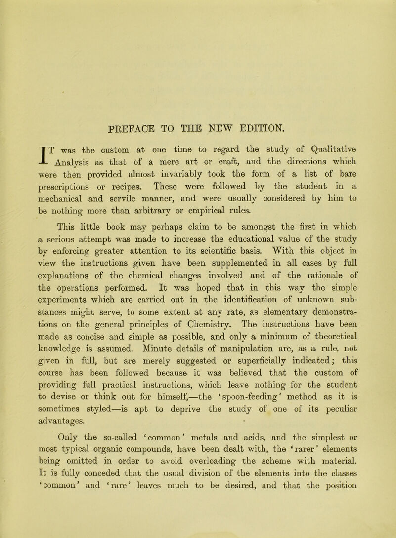 PREFACE TO THE NEW EDITION. IT was the custom at one time to regard the study of Qualitative Analysis as that of a mere art or craft, and the directions which were then provided almost invariably took the form of a list of bare prescriptions or recipes. These were followed by the student in a mechanical and servile manner, and were usually considered by him to be nothing more than arbitrary or empirical rules. This little book may perhaps claim to be amongst the first in which a serious attempt was made to increase the educational value of the study by enforcing greater attention to its scientific basis. With this object in view the instructions given have been supplemented in all cases by full explanations of the chemical changes involved and of the rationale of the operations performed. It was hoped that in this way the simple experiments which are carried out in the identification of unknown sub- stances might serve, to some extent at any rate, as elementary demonstra- tions on the general principles of Chemistry. The instructions have been made as concise and simple as possible, and only a minimum of theoretical knowledge is assumed. Minute details of manipulation are, as a rule, not given in full, but are merely suggested or superficially indicated; this course has been followed because it was believed that the custom of providing full practical instructions, which leave nothing for the student to devise or think out for himself,—the ‘ spoon-feeding’ method as it is sometimes styled—is apt to deprive the study of one of its peculiar advantages. Only the so-called ‘ common ’ metals and acids, and the simplest or most typical organic compounds, have been dealt with, the ‘rarer’ elements being omitted in order to avoid overloading the scheme with material. It is fully conceded that the usual division of the elements into the classes ‘ common ’ and ‘ rare ’ leaves much to be desired, and that the position