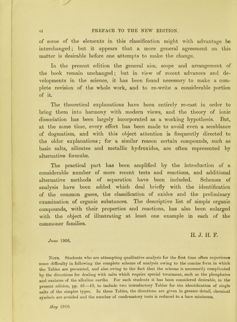 of some of the elements in this classification might with advantage be interchanged; but it appears that a more general agreement on this matter is desirable before one attempts to make the change. In the present edition the general aim, scope and arrangement of the book remain unchanged; but in view of recent advances and de- velopments in the science, it has been found necessary to make a com- plete revision of the whole work, and to re-write a considerable portion of it. The theoretical explanations have been entirely re-cast in order to bring them into harmony with modern views, and the theory of ionic dissociation has been largely incorporated as a working hypothesis. But, at the same time, every effort has been made to avoid even a semblance of dogmatism, and with this object attention is frequently directed to the older explanations; for a similar reason certain compounds, such as basic salts, silicates and metallic hydroxides, are often represented by alternative formulae. The practical part has been amplified by the introduction of a considerable number of more recent tests and reactions, and additional alternative methods of separation have been included. Schemes of analysis have been added which deal briefly with the identification of the common gases, the classification of oxides and the preliminary examination of organic substances. The descriptive list of simple organic compounds, with their properties and reactions, has also been enlarged with the object of illustrating at least one example in each of the commoner families. H. J. H. F. June 1906. Note. Students who are attempting qualitative analysis for the first time often experience some difficulty in following the complete scheme of analysis owing to the concise form in which the Tables are presented, and also owing to the fact that the scheme is necessarily complicated by the directions for dealing with salts which require special treatment, such as the phosphates and oxalates of the alkaline earths. For such students it has been considered desirable, in the present edition, pp. 46—49, to include two introductory Tables for the identification of single salts of the simpler types. In these Tables, the directions are given in greater detail, chemical symbols are avoided and the number of confirmatory tests is reduced to a bare minimum. May 1910.