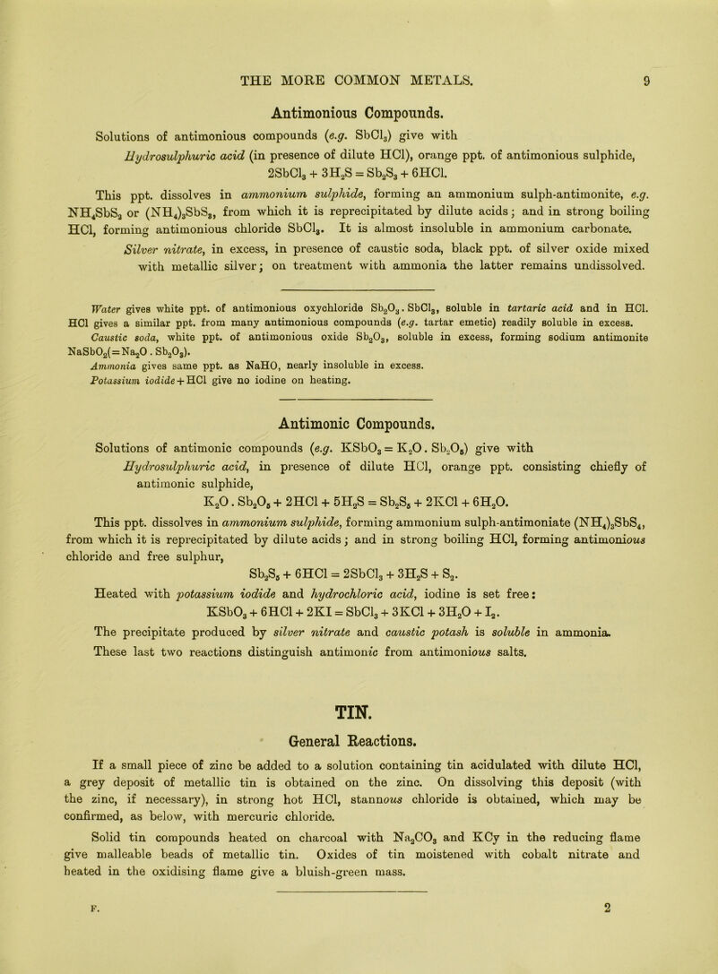 Antimonious Compounds. Solutions of antimonious compounds (e.g. SbCl3) give with H ydrosulphuric acid (in presence of dilute HC1), orange ppt. of antimonious sulphide, 2SbCl3 + 3H2S = Sb2S3 + 6HC1. This ppt. dissolves in ammonium sulphide, forming an ammonium sulph-antimonite, e.g. NH4SbS2 or (NH4) 3SbS8, from which it is reprecipitated by dilute acids; and in strong boiling HC1, forming antimonious chloride SbCl3. It is almost insoluble in ammonium carbonate. Silver nitrate, in excess, in presence of caustic soda, black ppt. of silver oxide mixed with metallic silver; on treatment with ammonia the latter remains undissolved. Water gives white ppt. of antimonious oxychloride Sb203.SbCl3, soluble in tartaric acid and in HC1. HC1 gives a similar ppt. from many antimonious compounds (e.g. tartar emetic) readily soluble in excess. Caustic soda, white ppt. of antimonious oxide Sb203, soluble in excess, forming sodium antimonite NaSb02(=Na20.Sb203). Ammonia gives same ppt. as NaHO, nearly insoluble in excess. Potassium iodide + HC1 give no iodine on heating. Antimonic Compounds. Solutions of antimonic compounds (e.g. KSb03 = K20. Sb20B) give with Hydrosulphuric acid, in presence of dilute HC1, orange ppt. consisting chiefly of antimonic sulphide, K20. Sb206 + 2HC1 + 5H2S = Sb2S5 + 2KC1 + 6H20. This ppt. dissolves in ammonium sulphide, forming ammonium sulph-antimoniate (NH4)3SbS4, from which it is reprecipitated by dilute acids; and in strong boiling HC1, forming antimonious chloride and free sulphur, Sb2S6 + 6HC1 = 2SbCl3 + 3H2S + S2. Heated with potassium iodide and hydrochloric acid, iodine is set free: KSb03 + 6HC1 + 2KI = SbCl3 + 3KC1 + 3H20 +12. The precipitate produced by silver nitrate and caustic potash is soluble in ammonia. These last two reactions distinguish antimonic from antimoniows salts. TIN. General Reactions. If a small piece of zinc be added to a solution containing tin acidulated with dilute HC1, a grey deposit of metallic tin is obtained on the zinc. On dissolving this deposit (with the zinc, if necessary), in strong hot HC1, stannows chloride is obtained, which may be confirmed, as below, with mercuric chloride. Solid tin compounds heated on charcoal with Na2C03 and KCy in the reducing flame give malleable beads of metallic tin. Oxides of tin moistened with cobalt nitrate and heated in the oxidising flame give a bluish-green mass. F. 2