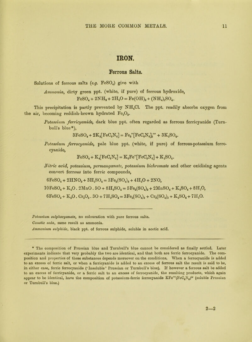 IRON. Ferrous Salts. Solutions of ferrous salts (e.g. FeS04) give with Ammonia, dirty green ppt. (white, if pure) of ferrous hydroxide, FeS04 + 2NH3 + 2H20 = Fe(OH)2 + (NH4)2S04. This precipitation is partly prevented by NH4C1. The ppt. readily absorbs oxygen from the air, becoming reddish-brown hydrated Fe203. Potassium ferricyanide, dark blue ppt. often regarded as ferrous ferricyanide (Turn- bull’s blue*), 3FeS04 + 2K3[FeC6N6] = Fe3[FeC6N6]2' + 3K2S04. Potassium ferrocyanide, pale blue ppt. (white, if pure) of ferrous-potassium ferro- cyanide, FeS04 + K4[FeC6N6] = K2Fe[FeC6N6] + K2S04. Nitric acid, potassium, permanganate, potassium bichromate and other oxidising agents convert ferrcms into ferric compounds, 6FeS04 + 2HN03 + 3H2S04 = 3Fe2(S04)3 + 4H20 + 2NO, 10FeSO4 + K20.2MnO . 50 + 8H2S04 = 5Fe2(S04)3 + 2MnS04 + K2S04 + 8H20, 6FeS04 + K20. Cr203.30 + 7H2S04 = 3Fe2(S04)3 + Cr2(S04)3 + K2S04 + 7H20. Potassium sulpliocyanate, no colouration with pure ferrous salts. Caustic soda, same result as ammonia. Ammonium sulphide, black ppt. of ferrous sulphide, soluble in acetic acid. * The composition of Prussian blue and Turnbull’s blue cannot be considered as finally settled. Later experiments indicate that very probably the two are identical, and that both are ferric ferrocyanide. The com- position and properties of these substances depends moreover on the conditions. When a ferrocyanide is added to an excess of ferric salt, or when a ferricyanide is added to an excess of ferrous salt the result is said to be, in either case, ferric ferrocyanide (‘ Insoluble ’ Prussian or Turnbull’s blue). If however a ferrous salt be added to an excess of ferricyanide, or a ferric salt to an excess of ferrocyanide, the resulting products, which again appear to be identical, have the composition of potassium-ferric ferrocyanide KFe'(FeC6N6)iT (soluble Prussian or Turnbull’s blue.) 2—2
