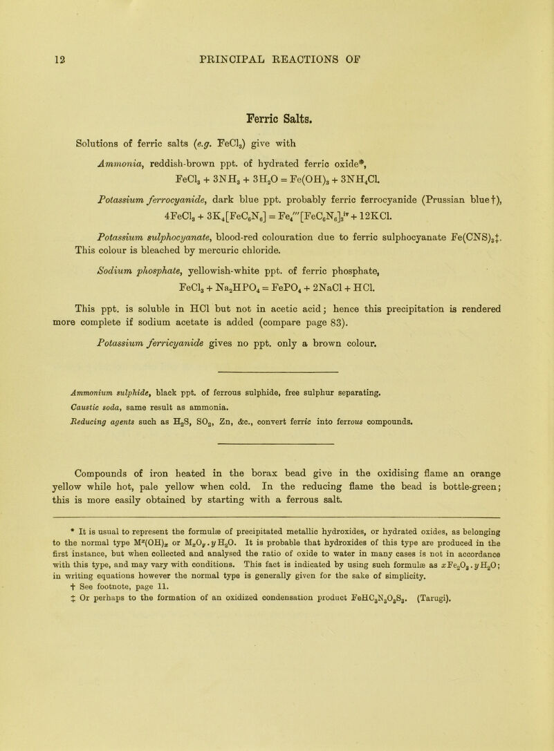 Ferric Salts. Solutions of ferric salts (e.g. FeCl3) give with Ammonia, reddish-brown ppt. of hydrated ferric oxide*, FeCl3 + 3NH3 + 3II20 = Fe(OH)3 + 3NH4C1. Potassium ferrocyanide, dark blue ppt. probably ferric ferrocyanide (Prussian bluet), 4FeCl3 + 3K4[FeC6NJ = Fe4/[FeC6N6]3iv+ 12KC1. Potassium sulphocyanate, blood-red colouration due to ferric sulphocyanate Fe(CNS)3|. This colour is bleached by mercuric chloride. Sodium phosphate, yellowish-white ppt. of ferric phosphate, FeCl3 + Na2HP04 = FeP04 + 2NaCl + HC1. This ppt. is soluble in HC1 but not in acetic acid; hence this precipitation is rendered more complete if sodium acetate is added (compare page 83). Potassium ferricyanide gives no ppt. only a brown colour. Ammonium sulphide, black ppt. of ferrous sulphide, free sulphur separating. Caustic soda, same result as ammonia. Reducing agents such as H2S, S02, Zn, &c., convert ferric into ferrous compounds. Compounds of iron heated in the borax bead give in the oxidising flame an orange yellow while hot, pale yellow when cold. In the reducing flame the bead is bottle-green; this is more easily obtained by starting with a ferrous salt. * It is usual to represent the formulae of precipitated metallic hydroxides, or hydrated oxides, as belonging to the normal type M^OH)* or MzOy. y H20. It is probable that hydroxides of this type are produced in the first instance, but when collected and analysed the ratio of oxide to water in many cases is not in accordance with this type, and may vary with conditions. This fact is indicated by using such formulae as x Fe203. y H20; in writing equations however the normal type is generally given for the sake of simplicity. + See footnote, page 11. X Or perhaps to the formation of an oxidized condensation product J?eHC3N303S3. (Tarugi),