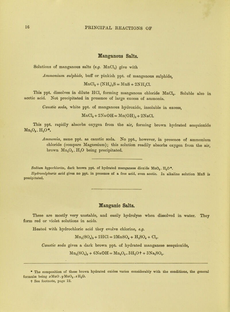 Manganous Salts. Solutions of manganous salts (e.g. MnCl2) give with Ammonium sulphide, buff or pinkish ppt. of manganous sulphide, MnCl2 + (NH4)2S = MnS + 2NH4C1. This ppt. dissolves in dilute HC1, forming manganous chloride MnCl2. Soluble also in acetic acid. Not precipitated in presence of large excess of ammonia. Caustic soda, white ppt. of manganous hydroxide, insoluble in excess, MnCl2 + 2NaOH= Mn(OH)2 + 2NaCl. This ppt. rapidly absorbs oxygen from the air, forming brown hydrated sesquioxide Mn203. H20 *. Ammonia, same ppt. as caustic soda. No ppt., however, in presence of ammonium chloride (compare Magnesium); this solution readily absorbs oxygen from the air, brown Mn203. H20 being precipitated. Sodium hypochlorite, dark brown ppt. of hydrated manganese dioxide Mn02.H20*. Hydro sulphuric acid gives no ppt. in presence of a free acid, even acetic. In alkaline solution MnS is precipitated. Manganic Salts. These are mostly very unstable, and easily hydrolyse when dissolved in water. They form red or violet solutions in acids. Heated with hydrochloric acid they evolve chlorine, e.g. Mn2(S04)3 + 2HC1 = 2MnS04 + H2S04 + Cl2. Caustic soda gives a dark brown ppt. of hydrated manganese sesquioxide, Mn2(S04)3 + 6NaOH = Mn203.3H20+ + 3Na2S04. * The composition of these brown hydrated oxides varies considerably with the conditions, the general formulas being zMnO . t/Mn02. ,sH20. t See footnote, page 12.