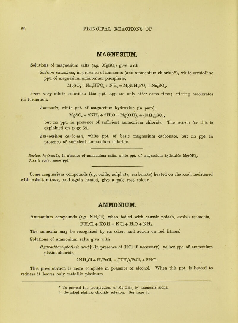 MAGNESIUM. Solutions of magnesium salts (e.g. MgS04) give with Sodium phosphate, in presence of ammonia (and ammonium chloride*), white crystalline ppt. of magnesium ammonium phosphate, MgS04 + Na2HP04 + NH3 = MgNH4P04 + Na2S04. From very dilute solutions this ppt. appears only after some time; stirring accelerates its formation. Ammonia, white ppt. of magnesium hydroxide (in part), MgS04 + 2NH3 + 2H20 = Mg(OH)2 + (NH4)2S04, but no ppt. in presence of sufficient ammonium chloride. The reason for this is explained on page 69. Ammonium carbonate, white ppt. of basic magnesium carbonate, but no ppt. in presence of sufficient ammonium chloride. Barium hydroxide, in absence of ammonium salts, white ppt. of magnesium hydroxide Mg(OH)2. Caustic soda, same ppt. Some magnesium compounds {e.g. oxide, sulphate, carbonate) heated on charcoal, moistened with cobalt nitrate, and again heated, give a pale rose colour. AMMONIUM. Ammonium compounds {e.g. NH4C1), when boiled with caustic potash, evolve ammonia, NH4C1 + KOH = KC1 + H20 + NH3. The ammonia may be recognized by its odour and action on red litmus. Solutions of ammonium salts give with Hydrochloro-platinic acidf (in presence of HC1 if necessary), yellow ppt. of ammonium platini-chloride, 2NH4C1 + H2PtClg = (NH4)2PtCl6 + 2HC1. This precipitation is more complete in presence of alcohol. When this ppt. is heated to redness it leaves only metallic platinum. * To prevent the precipitation of Mg(OH)2 by ammonia alone. + So-called platinic chloride solution. See page 98-