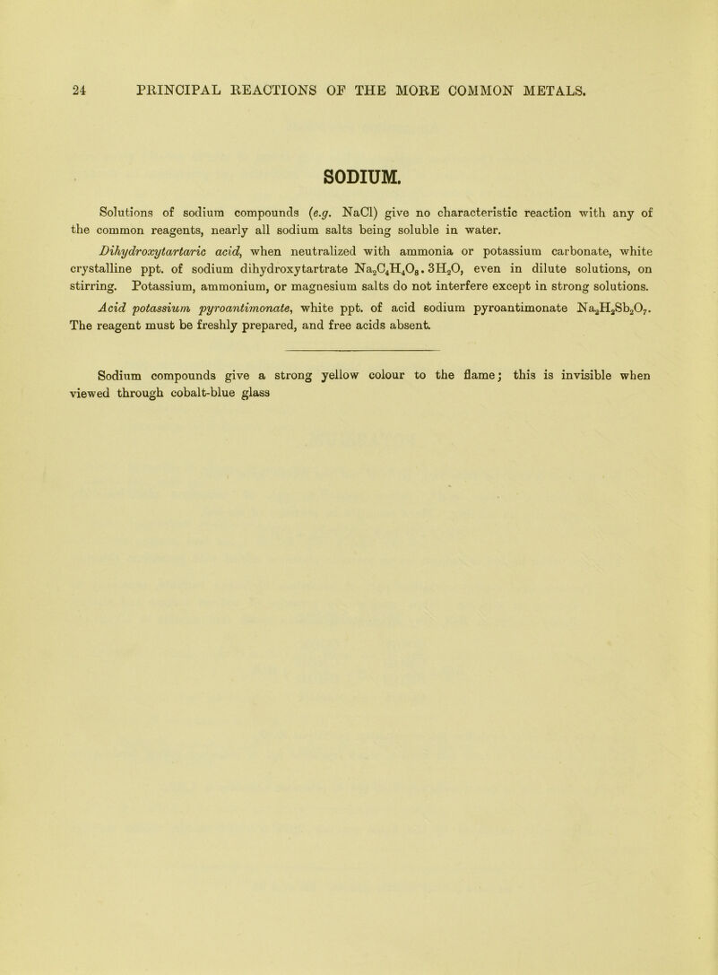 SODIUM. Solutions of sodium compounds (e.g. NaCl) give no characteristic reaction with any of the common reagents, nearly all sodium salts being soluble in water. Dihydroxytartaric acid, when neutralized with ammonia or potassium carbonate, white crystalline ppt. of sodium dihydroxy tartrate Na2C4H408. 3H20, even in dilute solutions, on stirring. Potassium, ammonium, or magnesium salts do not interfere except in strong solutions. Acid potassium pyroantimonate, white ppt. of acid sodium pyroantimonate Na2H2Sb207. The reagent must be freshly prepared, and free acids absent. Sodium compounds give a strong yellow colour to the flame; this is invisible when viewed through cobalt-blue glass