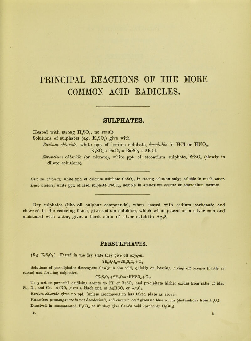 PRINCIPAL REACTIONS OF THE MORE COMMON ACID RADICLES. SULPHATES. Heated with strong H2S04, no result. Solutions of sulphates (e.g. K2S04) give with Barium chloride, white ppt. of barium sulphate, insoluble in HC1 or HN03, K2S04 + BaCL = BaS04 + 2KC1. Strontium chloride (or nitrate), white ppt. of strontium sulphate, SrS04 (slowly in dilute solutions). Calcium chloride, white ppt. of calcium sulphate CaS04, in strong solution only; soluble in much water. Lead acetate, white ppt. of lead sulphate PbS04, soluble in ammonium acetate or ammonium tartrate. Dry sulphates (like all sulphur compounds), when heated with sodium carbonate and charcoal in the reducing flame, give sodium sulphide, which when placed on a silver coin and moistened with water, gives a black stain of silver sulphide Ag2S. PERSULPHATES. (E.g. KjS-jOg.) Heated in the dry state they give off oxygen, = 2K2S207 + 02. Solutions of persulphates decompose slowly in the cold, quickly on heating, giving off oxygen (partly as ozone) and forming sulphates, 2K2S208 + 2H20 = 4KHS04 + 02. They act as powerful oxidising agents to KI or FeS04 and precipitate higher oxides from salts of Mn, Pb, Ni, and Co. AgN03 gives a black ppt. of AgHSOs or Ag202. Barium chloride gives no ppt. (unless decomposition has taken place as above). Potassium permanganate is not decolorised, and chromic acid gives no blue colour (distinctions from H202). Dissolved in concentrated HaS04 at 0° they give Caro’s acid (probably HaS06). F. 4