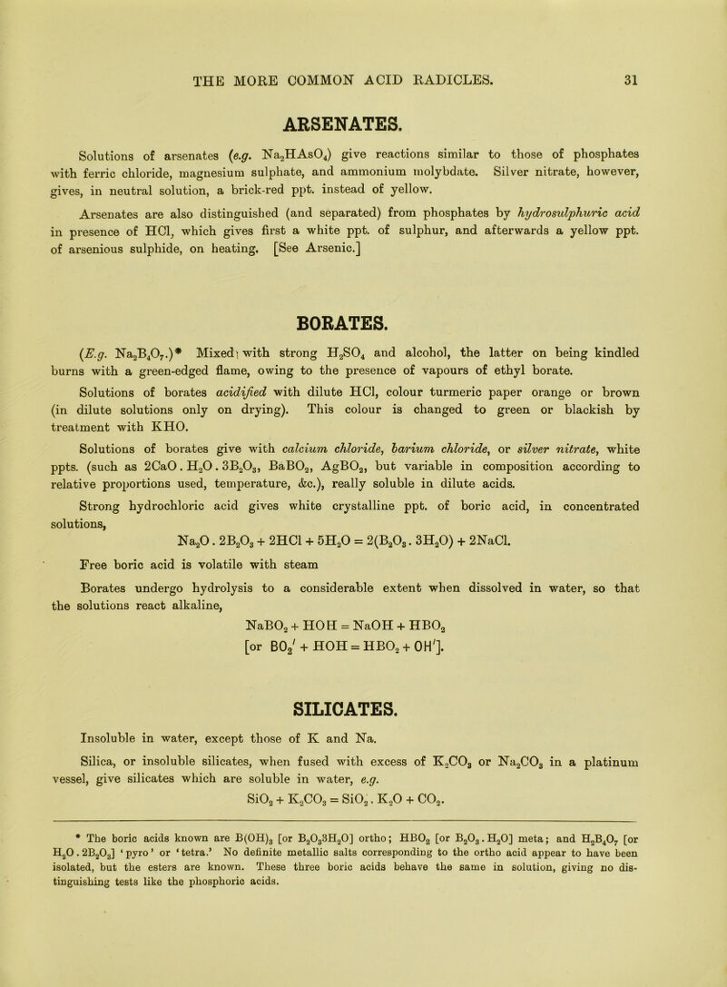 ARSENATES. Solutions of arsenates (e.g. Na2HAs04) give reactions similar to those of phosphates with ferric chloride, magnesium sulphate, and ammonium molybdate. Silver nitrate, however, gives, in neutral solution, a brick-red ppt. instead of yellow. Arsenates are also distinguished (and separated) from phosphates by hydrosulphuric acid in presence of HC1, which gives first a white ppt. of sulphur, and afterwards a yellow ppt. of arsenious sulphide, on heating. [See Arsenic.] BORATES. (E.g. Na2B407.)* Mixedi with strong H2S04 and alcohol, the latter on being kindled burns with a green-edged flame, owing to the presence of vapours of ethyl borate. Solutions of borates acidified with dilute HC1, colour turmeric paper orange or brown (in dilute solutions only on drying). This colour is changed to green or blackish by treatment with KHO. Solutions of borates give with calcium chloride, barium chloride, or silver nitrate, white ppts. (such as 2CaO. H20.3B203, BaB02, AgB02, but variable in composition according to relative proportions used, temperature, &c.), really soluble in dilute acids. Strong hydrochloric acid gives white crystalline ppt. of boric acid, in concentrated solutions, Na20.2B203 + 2HC1 + 5H20 = 2(B203.3H20) + 2NaCl. Eree boric acid is volatile with steam Borates undergo hydrolysis to a considerable extent when dissolved in water, so that the solutions react alkaline, NaB02 + HOH = NaOH + HB02 [or B02'+ HOH = HBO! + OH']. SILICATES. Insoluble in water, except those of K and Na. Silica, or insoluble silicates, when fused with excess of K2C03 or Na2C03 in a platinum vessel, give silicates which are soluble in water, e.g. Si02 + K2C03 = Si02. K20 + C02. * The boric acids known are B(OH)3 [or B2033H20] ortho; HB02 [or B203.H20] meta; and H2B407 [or H20.2B203] * pyro ’ or ‘ tetra.’ No definite metallic salts corresponding to the ortho acid appear to have been isolated, but the esters are known. These three boric acids behave the same in solution, giving no dis- tinguishing tests like the phosphoric acids.