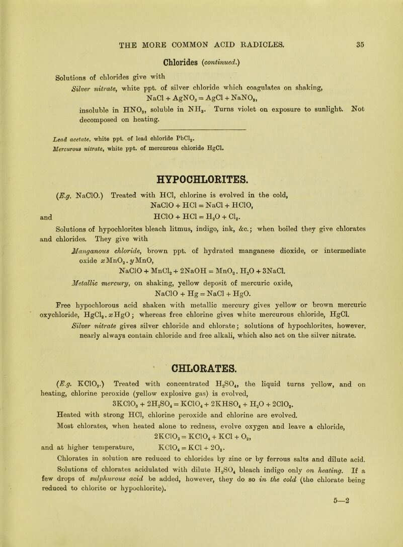 Chlorides {continued.) Solutions of chlorides give with Silver nitrate, white ppt. of silver chloride which coagulates on shaking, NaCl + AgN03 = AgCl + NaNOs, insoluble in HN03, soluble in NH3. Turns violet on exposure to sunlight. Not decomposed on heating. Lead acetate, white ppt. of lead chloride PbCl2. Mercurous nitrate, white ppt. of mercurous chloride HgCl. HYPOCHLORITES. {E.g. NaClO.) Treated with HC1, chlorine is evolved in the cold, NaCIO + HC1 = NaCl + HCIO, and HCIO + HC1 = H20 + Cl2. Solutions of hypochlorites bleach litmus, indigo, ink, &c.; when boiled they give chlorates and chlorides. They give with Manganous chloride, brown ppt. of hydrated manganese dioxide, or intermediate oxide ccMn02. yMnO, NaCIO + MnCl2 + 2NaOH = Mn02. H20 + 3NaCl. Metallic mercury, on shaking, yellow deposit of mercuric oxide, NaCIO + Hg = NaCl + HgO. Free hypochlorous acid shaken with metallic mercury gives yellow or brown mercuric oxychloride, HgCl2.ccHgO; whereas free chlorine gives white mercurous chloride, HgCl. Silver nitrate gives silver chloride and chlorate; solutions of hypochlorites, however, nearly always contain chloride and free alkali, which also act on the silver nitrate. CHLORATES. {E.g. KC103.) Treated with concentrated H2S04, the liquid turns yellow, and on heating, chlorine peroxide (yellow explosive gas) is evolved, 3KC103 + 2H2S04 = KC104 + 2KHS04 + H20 + 2C102. Heated with strong HC1, chlorine peroxide and chlorine are evolved. Most chlorates, when heated alone to redness, evolve oxygen and leave a chloride, 2KC103 = KC104 + KC1 + 02, and at higher temperature, KC104 = KC1 + 202. Chlorates in solution are reduced to chlorides by zinc or by ferrous salts and dilute acid. Solutions of chlorates acidulated with dilute H2S04 bleach indigo only on heating. If a few drops of sulphurous acid be added, however, they do so in the cold (the chlorate being reduced to chlorite or hypochlorite). 5—2