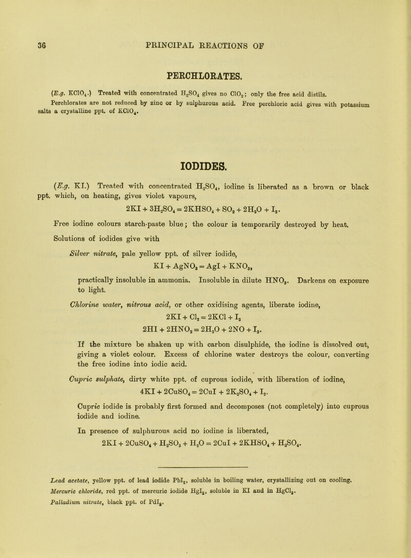 PERCHLORATES. (E.g. KC104.) Treated with concentrated H2S04 gives no C102; only the free acid distils. Perchlorates are not reduced by zinc or by sulphurous acid. Free perchloric acid gives with potassium salts a crystalline ppt. of KC104. IODIDES. {E.g. KI.) Treated with concentrated H2S04, iodine is liberated as a brown or black ppt. which, on heating, gives violet vapours, 2KI + 3H2S04 = 2KHS04 + S02 + 2HaO + I2. Free iodine colours starch-paste blue; the colour is temporarily destroyed by heat. Solutions of iodides give with Silver nitrate, pale yellow ppt. of silver iodide, KI + AgN03 = Agl + KN03, practically insoluble in ammonia. Insoluble in dilute HN03. Darkens on exposure to light. Chlorine water, nitrous acid, or other oxidising agents, liberate iodine, 2KI + Cl, = 2KC1 + I2 2HI + 2HN02 = 2H20 + 2NO + I2. If the mixture be shaken up with carbon disulphide, the iodine is dissolved out, giving a violet colour. Excess of chlorine water destroys the colour, converting the free iodine into iodic acid. Cupric sulphate, dirty white ppt. of cuprous iodide, with liberation of iodine, 4KI + 2CuS04 = 2CuI + 2K2S04 + I2. Cupric iodide is probably first formed and decomposes (not completely) into cuprous iodide and iodine. In presence of sulphurous acid no iodine is liberated, 2KI + 2CuS04 + II2S03 + H20 = 2CuI + 2KHS04 + H2S04. Lead acetate, yellow ppt. of lead iodide Pbl2, soluble in boiling water, crystallizing out on cooling. Mercuric chloride, red ppt. of mercuric iodide Hgl2, soluble in KI and in HgCla. Palladium nitrate, black ppt. of Pdla.