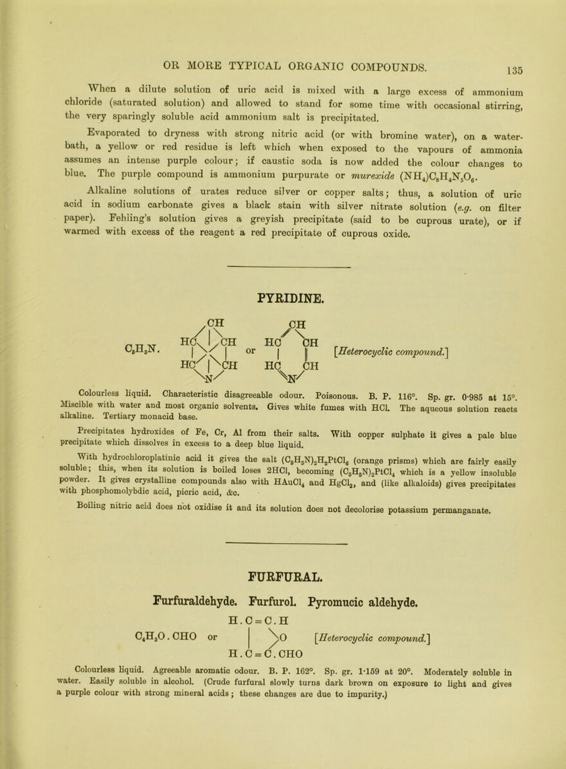 135 W lien, a dilute solution of uric acid is mixed with a large excess of ammonium chloride (saturated solution) and allowed to stand for some time with occasional stirring _ & f the very sparingly soluble acid ammonium salt is precipitated. Evaporated to dryness with strong nitric acid (or with bromine water), on a water- bath, a yellow or red residue is left which when exposed to the vapours of ammonia assumes an intense purple colour; if caustic soda is now added the colour changes to blue. The purple compound is ammonium purpurate or murexide (NH4)C8H4N506. Alkaline solutions of urates reduce silver or copper salts; thus, a solution of uric acid in sodium carbonate gives a black stain with silver nitrate solution (e.g. on filter paper). Fehiing’s solution gives a greyish precipitate (said to be cuprous urate), or if warmed with excess of the reagent a red precipitate of cuprous oxide. PYRIDINE. cbh5n. /c\ Hdf I /CH Hq/f^CH or HC CH I II HC CH \N/ [Heterocyclic compound.] Colourless liquid. Characteristic disagreeable odour. Poisonous. B. P. 116°. Sp. gr. 0*985 at 15°. Miscible with water and most organic solvents. Gives white fumes with HC1. The aqueous solution reacts alkaline. Tertiary monacid base. Precipitates hydroxides of Fe, Cr, A1 from their salts. With copper sulphate it gives a pale blue precipitate which dissolves in excess to a deep blue liquid. With hydrochloroplatinic acid it gives the salt (C5H5N)2H2PtCl6 (orange prisms) which are fairly easily soluble; this, when its solution is boiled loses 2HC1, becoming (C6H6N)2PtCl4 which is a yellow insoluble powder. It gives crystalline compounds also with HAuC14 and HgCl2, and (like alkaloids) gives precipitates with phosphomolybdic acid, picric acid, &c. Boiling nitiic acid does not oxidise it and its solution does not decolorise potassium permanganate. FURFURAL. Furfuraldehyde. Furfurol. Pyromucic aldehyde. H. C = C. H C4H30. OHO or >0 [Heterocyclic compound.] H. C = C. CHO Colourless liquid. Agreeable aromatic odour. B. P. 162°. Sp. gr. 1-159 at 20°. Moderately soluble in water. Easily soluble in alcohol. (Crude furfural slowly turns dark brown on exposure to light and gives a purple colour with strong mineral acids; these changes are due to impurity.)