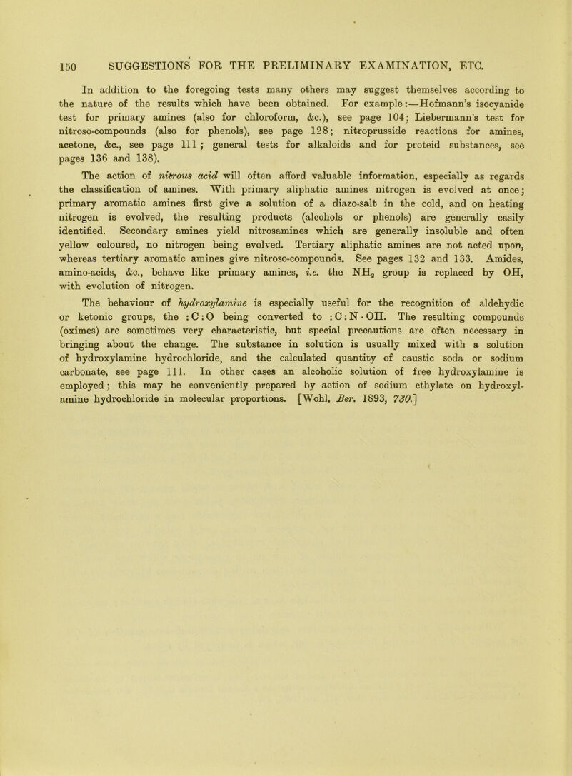 In addition to the foregoing tests many others may suggest themselves according to the nature of the results which have been obtained. For example:—Hofmann’s isocyanide test for primary amines (also for chloroform, &c.), see page 104; Liebermann’s test for nitroso-compounds (also for phenols), see page 128; nitroprusside reactions for amines, acetone, &c., see page 111 ; general tests for alkaloids and for proteid substances, see pages 136 and 138). The action of nitrous acid will often afford valuable information, especially as regards the classification of amines. With primary aliphatic amines nitrogen is evolved at once; primary aromatic amines first give a solution of a diazo-salt in the cold, and on heating nitrogen is evolved, the resulting products (alcohols or phenols) are generally easily identified. Secondary amines yield nitrosamines which are generally insoluble and often yellow coloured, no nitrogen being evolved. Tertiary aliphatic amines are not acted upon, whereas tertiary aromatic amines give nitroso-compounds. See pages 132 and 133. Amides, amino-acids, &c., behave like primary amines, i.e. the NH2 group is replaced by OH, with evolution of nitrogen. The behaviour of hydroxylamine is especially useful for the recognition of aldehydic or ketonic groups, the : C: O being converted to : C: N • OH. The resulting compounds (oximes) are sometimes very characteristic, but special precautions are often necessary in bringing about the change. The substance in solution is usually mixed with a solution of hydroxylamine hydrochloride, and the calculated quantity of caustic soda or sodium carbonate, see page 111. In other cases an alcoholic solution of free hydroxylamine is employed; this may be conveniently prepared by action of sodium ethylate on hydroxyl- amine hydrochloride in molecular proportions. [Wohl. Ber. 1893, 7SO.']