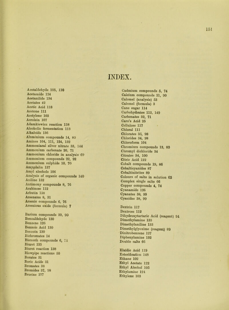 INDEX. Acetaldehyde 105, 110 Acetamide 124 Acetanilide 134 Acetates 42 Acetic Acid 118 Acetone 111 Acetylene 103 Acrolein 107 Adamkiewicz reaction 138 Alcoholic fermentation 113 Alkaloids 136 Aluminium compounds 14, 80 Amines 104, 111, 124, 132 Ammoniacal silver nitrate 33, 144 Ammonium carbonate 20, 71 Ammonium chloride in analysis 69 Ammonium compounds 22, 92 Ammonium sulphide 10, 70 Amygdalin 137 Amyl alcohols 106 Analysis of organic compounds 140 Aniline 132 Antimony compounds 8, 76 Arabinose 112 Arbutin 138 Arsenates 8, 31 Arsenic compounds 6, 76 Arsenious oxide (formula) 7 Barium compounds 20, 90 Benzaldehyde 130 Benzene 126 Benzoic Acid 130 Benzoin 130 Bichromates 14 Bismuth compounds 6, 74 Biuret 125 Biuret reaction 138 Blowpipe reactions 50 Borates 31 Boric Acids 31 Bromates 38 Bromides 37, 98 Brucine 137 Cadmium compounds 5, 74 Calcium compounds 21, 90 Calomel (analysis) 53 Calomel (formula) 3 Cane sugar 114 Carbohydrates 112, 149 Carbonates 32, 71 Caro’s Acid 25 Cellulose 117 Chloral 111 Chlorates 35, 98 Chlorides 34, 98 Chloroform 104 Chromium compounds 13, 80 Chromyl dichloride 34 Citrates 34, 100 Citric Acid 122 Cobalt compounds 19, 86 Cobalticyanides 87 Cobaltinitrites 89 Colours of salts in solution 65 Complex single salts 66 Copper compounds 4, 74 Cyanamide 126 Cyanates 38, 99 Cyanides 38, 99 Dextrin 117 Dextrose 112 Dihydroxy tartaric Acid (reagent) 94. Dimethylamine 133 Dimethylaniline 133 Dimethylglyoxime (reagent) 89 Dinitrobenzene 127 Diphenylamine 132 Double salts 66 Elaidic Acid 119 Esterification 14S Ethane 102 Ethyl Acetate 122 Ethyl Alcohol 105 Ethylamine 124 Ethylene 103