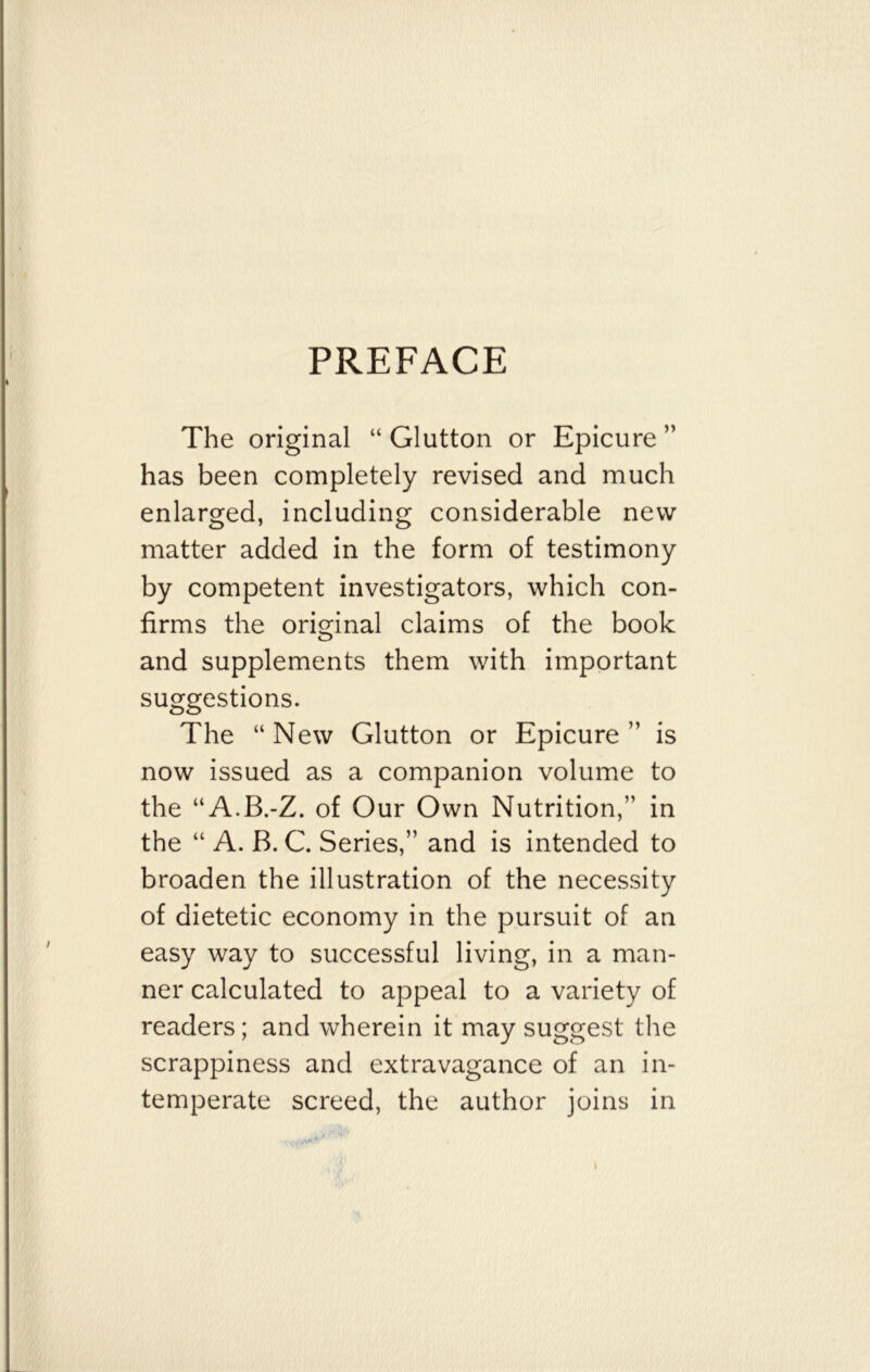 PREFACE The original “ Glutton or Epicure ” has been completely revised and much enlarged, including considerable new matter added in the form of testimony by competent investigators, which con- firms the original claims of the book and supplements them with important suggestions. The “ New Glutton or Epicure ” is now issued as a companion volume to the “A.B.-Z. of Our Own Nutrition,” in the “ A. B. C. Series,” and is intended to broaden the illustration of the necessity of dietetic economy in the pursuit of an easy way to successful living, in a man- ner calculated to appeal to a variety of readers; and wherein it may suggest the scrappiness and extravagance of an in- temperate screed, the author joins in yfyu*. '