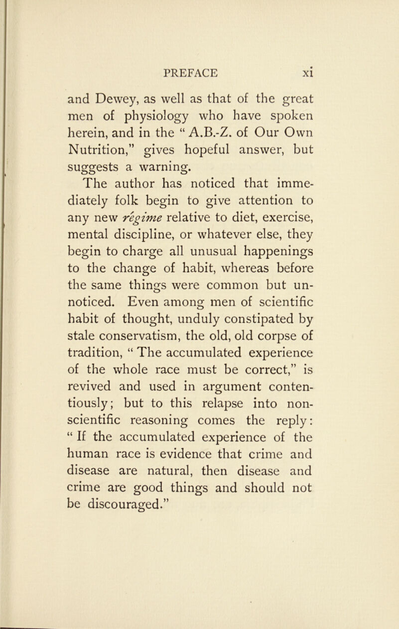 and Dewey, as well as that of the great men of physiology who have spoken herein, and in the “ A.B.-Z. of Our Own Nutrition,” gives hopeful answer, but suggests a warning. The author has noticed that imme- diately folk begin to give attention to any new regime relative to diet, exercise, mental discipline, or whatever else, they begin to charge all unusual happenings to the change of habit, whereas before the same things were common but un- noticed. Even among men of scientific habit of thought, unduly constipated by stale conservatism, the old, old corpse of tradition, “ The accumulated experience of the whole race must be correct,” is revived and used in argument conten- tiously; but to this relapse into non- scientific reasoning comes the reply: “ If the accumulated experience of the human race is evidence that crime and disease are natural, then disease and crime are good things and should not be discouraged.”