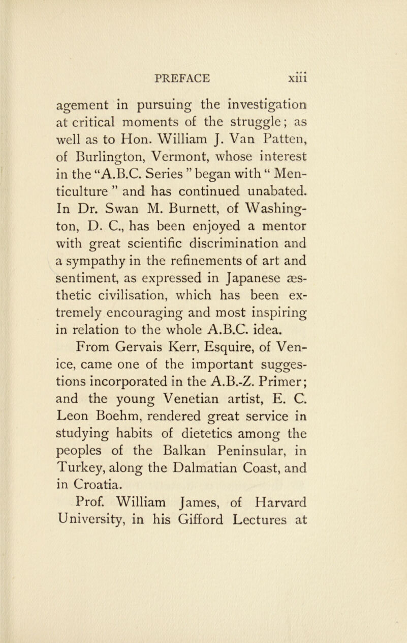 agement in pursuing the investigation at critical moments of the struggle; as well as to Hon. William J. Van Patten, of Burlington, Vermont, whose interest in the “A.B.C. Series ” began with “ Men- ticulture ” and has continued unabated. In Dr. Swan M. Burnett, of Washing- ton, D. C., has been enjoyed a mentor with great scientific discrimination and a sympathy in the refinements of art and sentiment, as expressed in Japanese aes- thetic civilisation, which has been ex- tremely encouraging and most inspiring in relation to the whole A.B.C. idea. From Gervais Kerr, Esquire, of Ven- ice, came one of the important sugges- tions incorporated in the A.B.-Z. Primer; and the young Venetian artist, E. C. Leon Boehm, rendered great service in studying habits of dietetics among the peoples of the Balkan Peninsular, in Turkey, along the Dalmatian Coast, and in Croatia. Prof. William James, of Harvard University, in his Gifford Lectures at