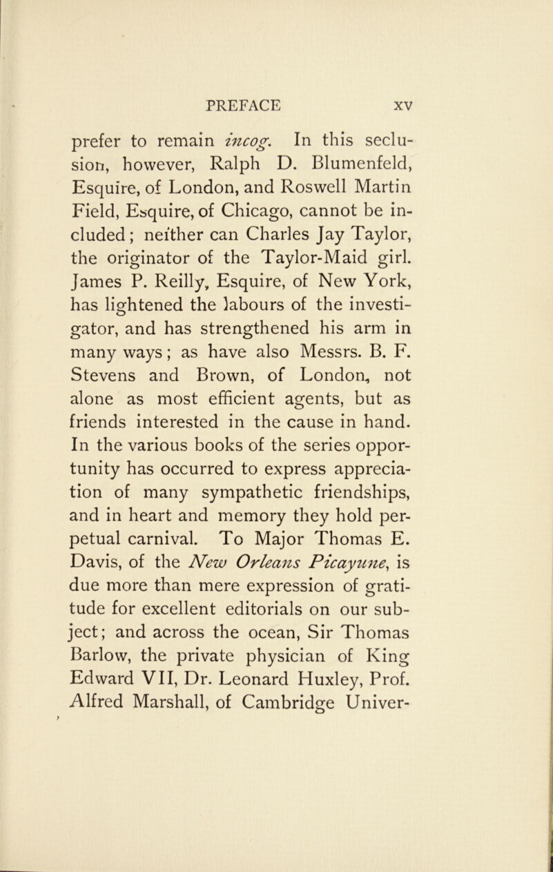 prefer to remain incog. In this seclu- sion, however, Ralph D. Blumenfeld, Esquire, of London, and Roswell Martin Field, Esquire, of Chicago, cannot be in- cluded; neither can Charles Jay Taylor, the originator of the Taylor-Maid girl. James P. Reilly, Esquire, of New York, has lightened the labours of the investi- gator, and has strengthened his arm in many ways; as have also Messrs. B. F. Stevens and Brown, of London, not alone as most efficient agents, but as friends interested in the cause in hand. In the various books of the series oppor- tunity has occurred to express apprecia- tion of many sympathetic friendships, and in heart and memory they hold per- petual carnival. To Major Thomas E. Davis, of the New Orleans Picayune, is due more than mere expression of grati- tude for excellent editorials on our sub- ject; and across the ocean, Sir Thomas Barlow, the private physician of King Edward VII, Dr. Leonard Huxley, Prof. Alfred Marshall, of Cambridge Univer-