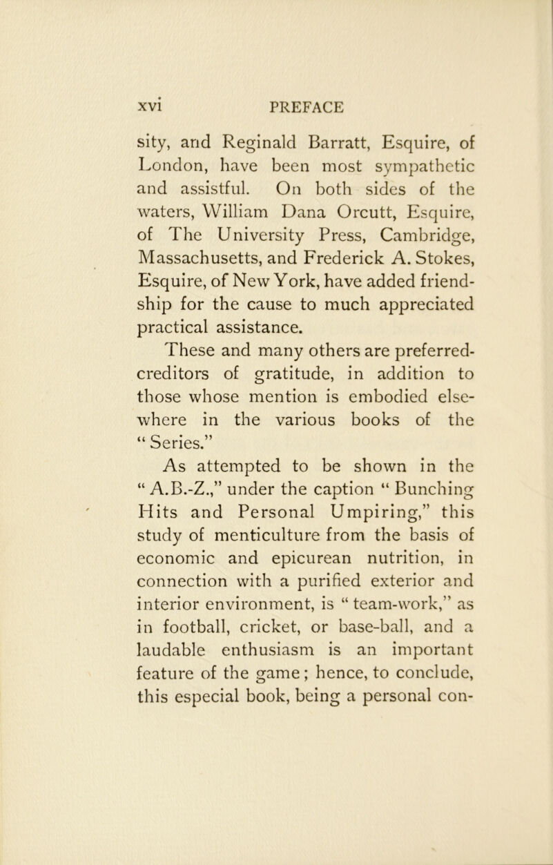 sity, and Reginald Barratt, Esquire, of London, have been most sympathetic and assistful. On both sides of the waters, William Dana Orcutt, Esquire, of The University Press, Cambridge, Massachusetts, and Frederick A. Stokes, Esquire, of New York, have added friend- ship for the cause to much appreciated practical assistance. These and many others are preferred- creditors of gratitude, in addition to those whose mention is embodied else- where in the various books of the “ Series.” As attempted to be shown in the “ A.B.-Z.,” under the caption “ Bunching Hits and Personal Umpiring,” this study of menticulture from the basis of economic and epicurean nutrition, in connection with a purified exterior and interior environment, is “ team-work,” as in football, cricket, or base-ball, and a laudable enthusiasm is an important feature of the game; hence, to conclude, this especial book, being a personal con-