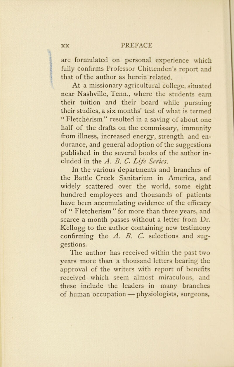 are formulated on personal experience which fully confirms Professor Chittenden’s report and that of the author as herein related. At a missionary agricultural college, situated near Nashville, Tenn., where the students earn their tuition and their board while pursuing their studies, a six months’ test of what is termed “ F'letcherism ” resulted in a saving of about one half of the drafts on the commissary, immunity from illness, increased energy, strength and en- durance, and general adoption of the suggestions published in the several books of the author in- cluded in the A. B. C. Life Series. In the various departments and branches of the Battle Creek Sanitarium in America, and widely scattered over the world, some eight hundred employees and thousands of patients have been accumulating evidence of the efficacy of “ Fletcherism ” for more than three years, and scarce a month passes without a letter from Dr. Kellogg to the author containing new testimony confirming the A. B. C. selections and sug- gestions. The author has received within the past two years more than a thousand letters bearing the approval of the writers with report of benefits received which seem almost miraculous, and these include the leaders in many branches of human occupation — physiologists, surgeons,