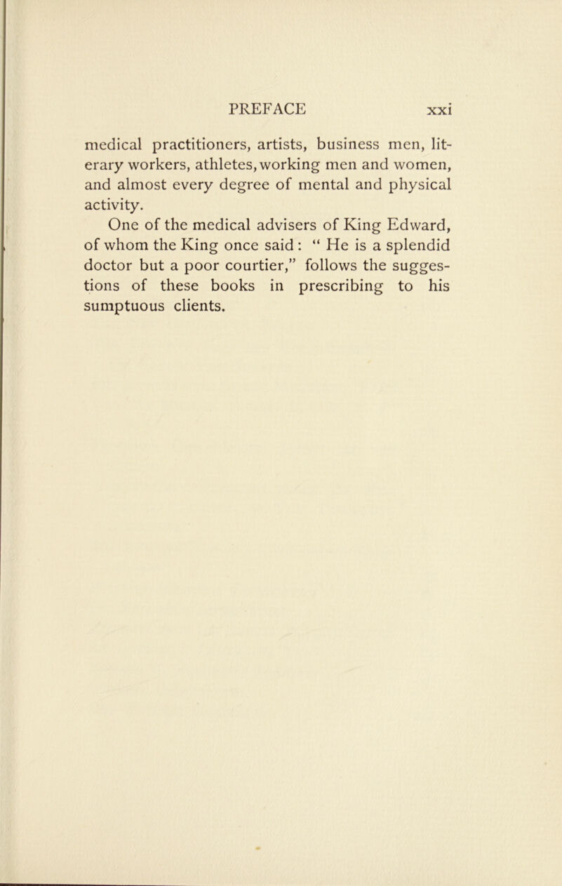 medical practitioners, artists, business men, lit- erary workers, athletes, working men and women, and almost every degree of mental and physical activity. One of the medical advisers of King Edward, of whom the King once said : “ He is a splendid doctor but a poor courtier,” follows the sugges- tions of these books in prescribing to his sumptuous clients.