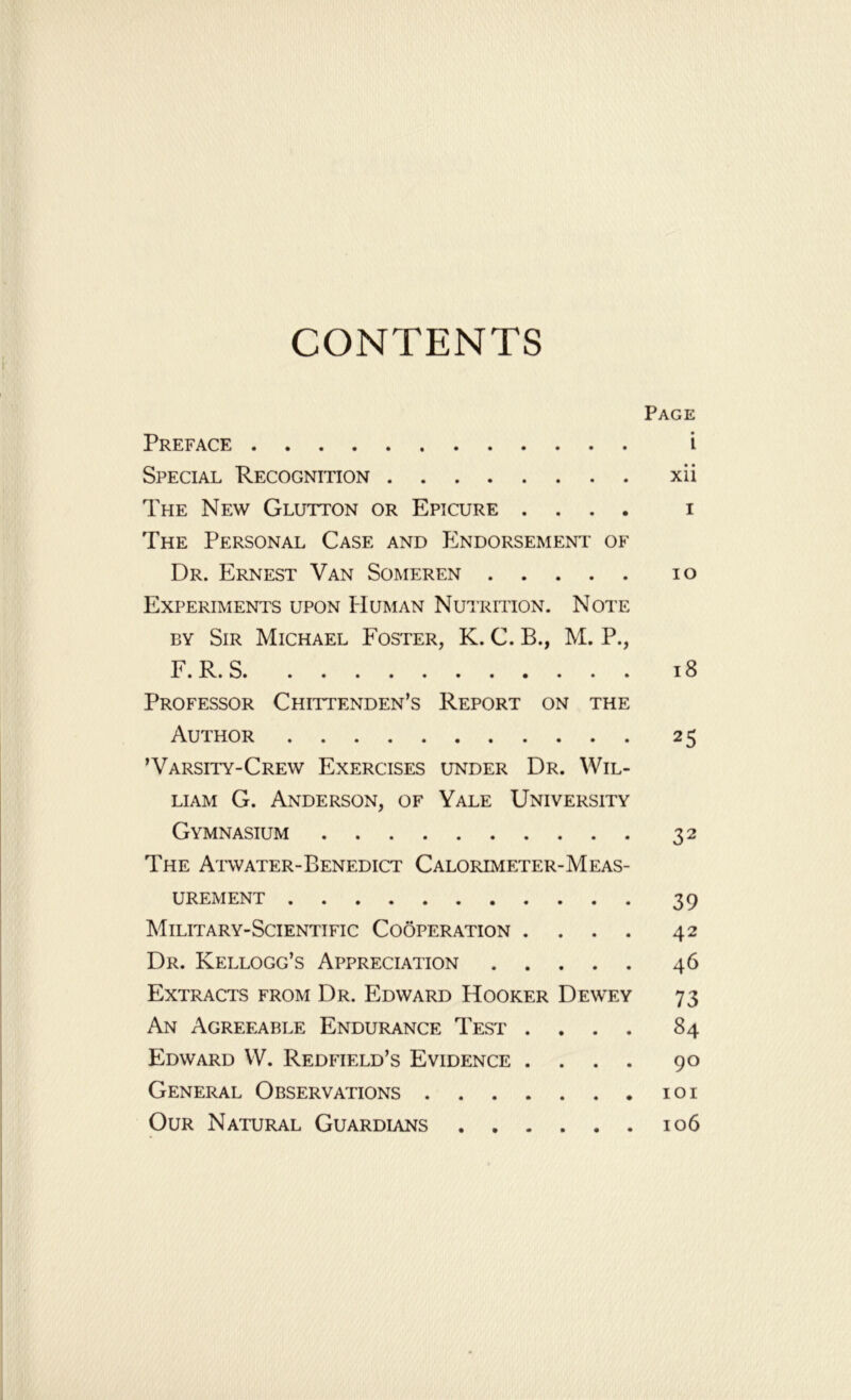 CONTENTS Page Preface i Special Recognition xii The New Glutton or Epicure .... i The Personal Case and Endorsement of Dr. Ernest Van Someren io Experiments upon Human Nutrition. Note by Sir Michael Foster, K. C. B., M. P., F.R.S 18 Professor Chittenden’s Report on the Author 25 ’Varsity-Crew Exercises under Dr. Wil- liam G. Anderson, of Yale University Gymnasium 32 The Atwater-Benedict Calorimeter-Meas- urement 39 Military-Scientific Cooperation .... 42 Dr. Kellogg’s Appreciation 46 Extracts from Dr. E^dward Hooker Dewey 73 An Agreeable Endurance Test .... 84 Edward W. Redfield’s Evidence .... 90 General Observations 101 Our Natural Guardians 106