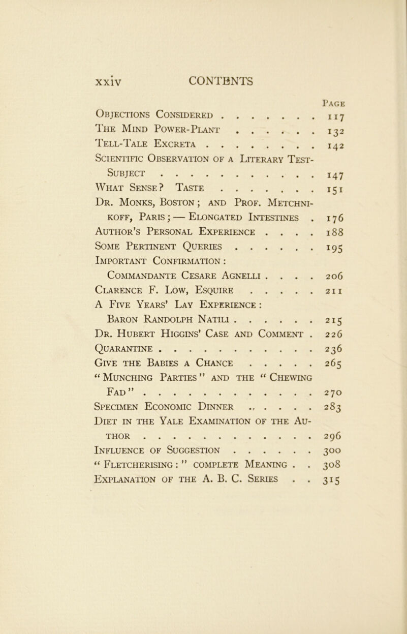 Page Objections Considered 117 The Mind Power-Plant 132 Tell-Tale Excreta 142 Scientific Observation of a Literary Test- Subject 147 What Sense? Taste 151 Dr. Monks, Boston ; and Prof. Metchni- koff, Paris ; — Elongated Intestines . 176 Author’s Personal Experience . . . . 188 Some Pertinent Queries 195 Important Confirmation : COMMANDANTE CESARE AGNELLI . . . . 2 06 Clarence F. Low, Esquire 211 A Five Years’ Lay Experience : Baron Randolph Natili 215 Dr. Hubert Higgins’ Case and Comment . 226 Quarantine 236 Give the Babies a Chance 265 “ Munching Parties” and the “ Chewing Fad” 270 Specimen Economic Dinner 283 Diet in the Yale Examination of the Au- thor 296 Influence of Suggestion 300 “ Fletcherising : ” complete Meaning . . 308 Explanation of the A. B. C. Series . . 315