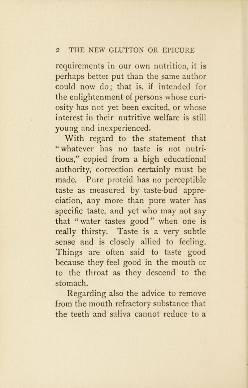 requirements in our own nutrition, it is perhaps better put than the same author could now do; that is, if intended for the enlightenment of persons whose curi- osity has not yet been excited, or whose interest in their nutritive welfare is still young and inexperienced. With regard to the statement that “ whatever has no taste is not nutri- tious,” copied from a high educational authority, correction certainly must be made. Pure proteid has no perceptible taste as measured by taste-bud appre- ciation, any more than pure water has specific taste, and yet who may not say that “ water tastes good ” when one is really thirsty. Taste is a very subtle sense and is closely allied to feeling. Things are often said to taste good because they feel good in the mouth or to the throat as they descend to the stomach. Regarding also the advice to remove from the mouth refractory substance that the teeth and saliva cannot reduce to a