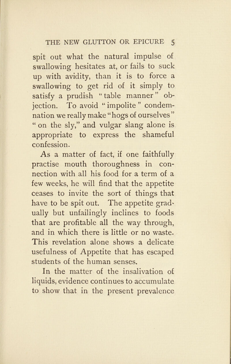 spit out what the natural impulse of swallowing hesitates at, or fails to suck up with avidity, than it is to force a swallowing to get rid of it simply to satisfy a prudish “ table manner ” ob- jection. To avoid “ impolite ” condem- nation we really make “hogs of ourselves ” “ on the sly,” and vulgar slang alone is appropriate to express the shameful confession. As a matter of fact, if one faithfully practise mouth thoroughness in con- nection with all his food for a term of a few weeks, he will find that the appetite ceases to invite the sort of things that have to be spit out. The appetite grad* ually but unfailingly inclines to foods that are profitable all the way through, and in which there is little or no waste. This revelation alone shows a delicate usefulness of Appetite that has escaped students of the human senses. In the matter of the insalivation of liquids, evidence continues to accumulate to show that in the present prevalence