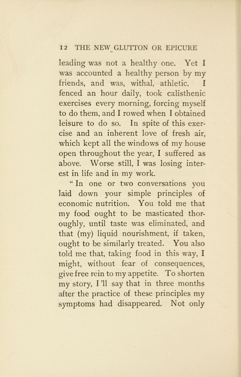 leading was not a healthy one. Yet I was accounted a healthy person by my friends, and was, withal, athletic. I fenced an hour daily, took calisthenic exercises every morning, forcing myself to do them, and I rowed when I obtained leisure to do so. In spite of this exer- cise and an inherent love of fresh air, which kept all the windows of my house open throughout the year, I suffered as above. Worse still, I was losing inter- est in life and in my work. “ In one or two conversations you laid down your simple principles of economic nutrition. You told me that my food ought to be masticated thor- oughly, until taste was eliminated, and that (my) liquid nourishment, if taken, ought to be similarly treated. You also told me that, taking food in this way, I might, without fear of consequences, give free rein to my appetite. To shorten my story, I ’ll say that in three months after the practice of these principles my symptoms had disappeared. Not only