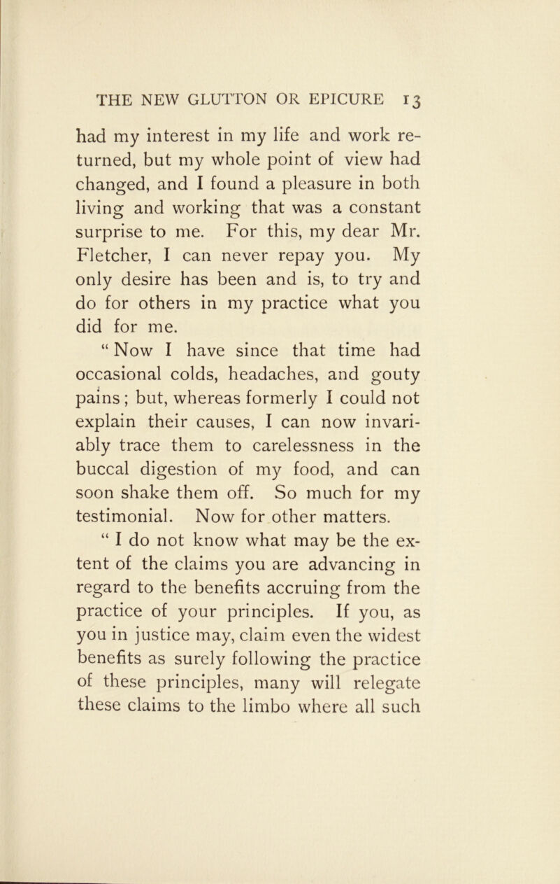 had my interest in my life and work re- turned, but my whole point of view had changed, and I found a pleasure in both living and working that was a constant surprise to me. For this, my dear Mr. Fletcher, I can never repay you. My only desire has been and is, to try and do for others in my practice what you did for me. “ Now I have since that time had occasional colds, headaches, and gouty pains ; but, whereas formerly I could not explain their causes, I can now invari- ably trace them to carelessness in the buccal digestion of my food, and can soon shake them off. So much for my testimonial. Now for other matters. “ I do not know what may be the ex- tent of the claims you are advancing in regard to the benefits accruing from the practice of your principles. If you, as you in justice may, claim even the widest benefits as surely following the practice of these principles, many will relegate these claims to the limbo where all such
