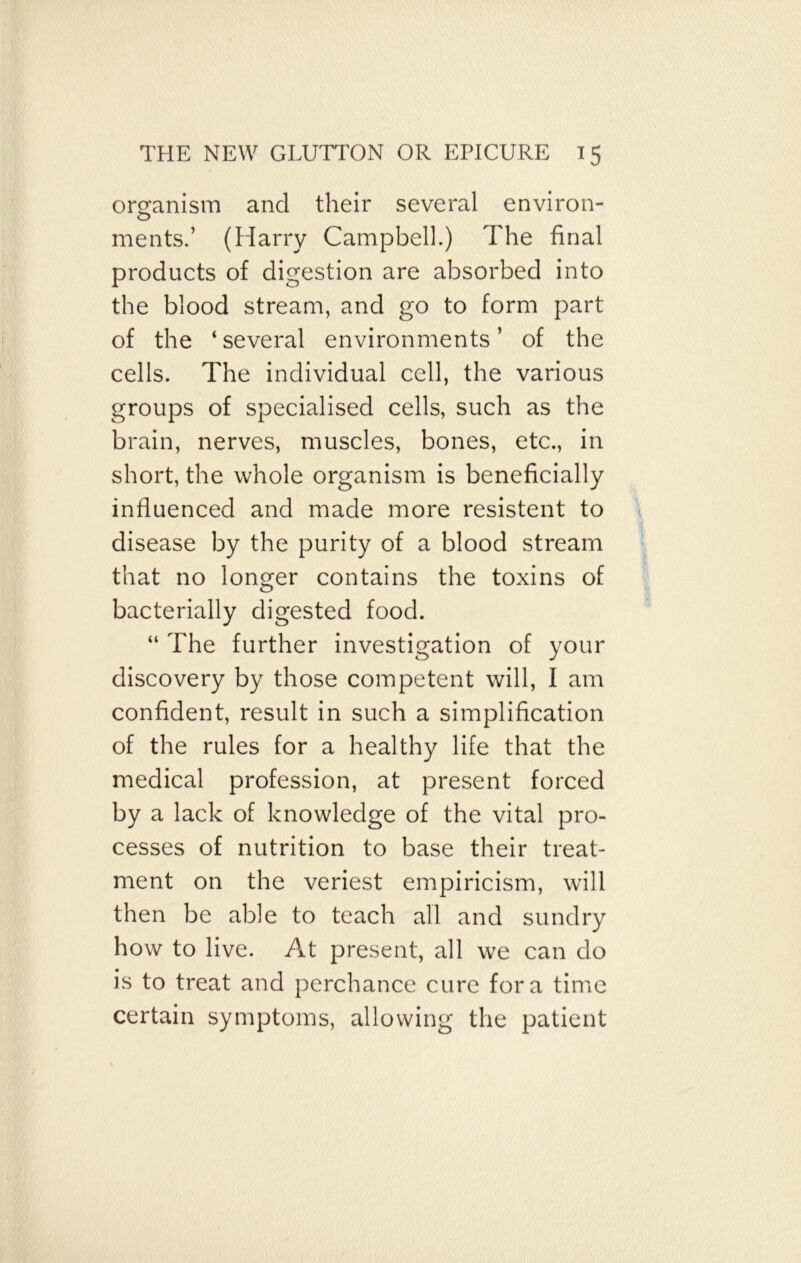 organism and their several environ- ments.’ (Harry Campbell.) The final products of digestion are absorbed into the blood stream, and go to form part of the ‘several environments’ of the cells. The individual cell, the various groups of specialised cells, such as the brain, nerves, muscles, bones, etc., in short, the whole organism is beneficially influenced and made more resistent to disease by the purity of a blood stream that no longer contains the toxins of bacterially digested food. “ The further investigation of your discovery by those competent will, I am confident, result in such a simplification of the rules for a healthy life that the medical profession, at present forced by a lack of knowledge of the vital pro- cesses of nutrition to base their treat- ment on the veriest empiricism, will then be able to teach all and sundry how to live. At present, all we can do is to treat and perchance cure fora time certain symptoms, allowing the patient