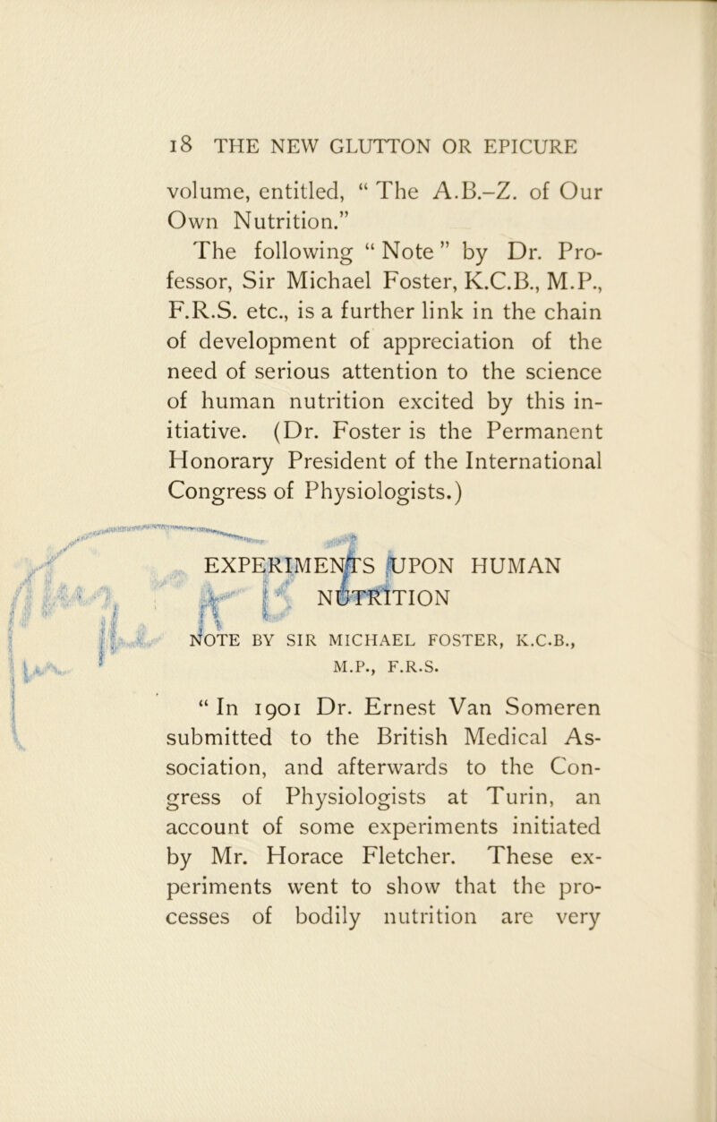 volume, entitled, “ The A.B.-Z. of Our Own Nutrition.” The following “ Note ” by Dr. Pro- fessor, Sir Michael Foster, K.C.B., M.P., F.R.S. etc., is a further link in the chain of development of appreciation of the need of serious attention to the science of human nutrition excited by this in- itiative. (Dr. Foster is the Permanent Honorary President of the International Congress of Physiologists.) EXPERIMENTS UPON HUMAN £ NUTRITION 1 ]>iOTE BY SIR MICHAEL FOSTER, K.C.B., M.P., F.R.S. “In 1901 Dr. Ernest Van Someren submitted to the British Medical As- sociation, and afterwards to the Con- gress of Physiologists at Turin, an account of some experiments initiated by Mr. Horace Fletcher. These ex- periments went to show that the pro- cesses of bodily nutrition are very