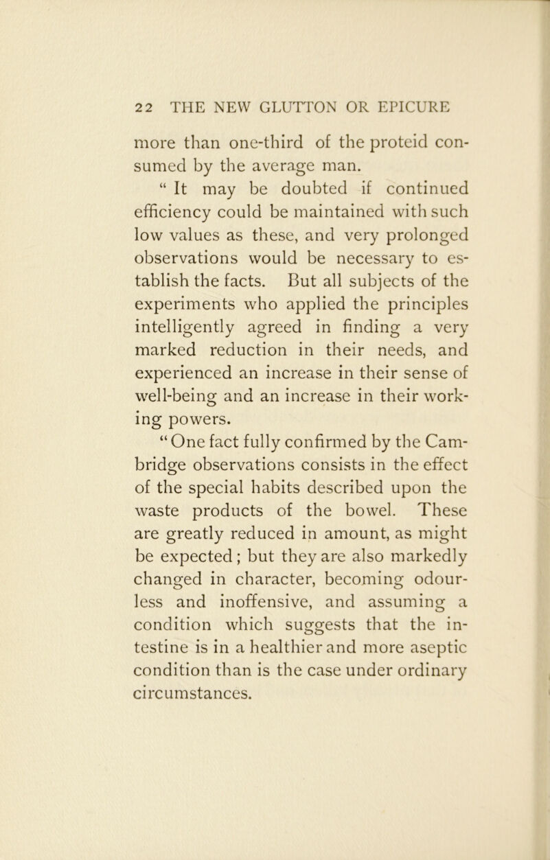 more than one-third of the proteid con- sumed by the average man. “ It may be doubted if continued efficiency could be maintained with such low values as these, and very prolonged observations would be necessary to es- tablish the facts. But all subjects of the experiments who applied the principles intelligently agreed in finding a very marked reduction in their needs, and experienced an increase in their sense of well-being and an increase in their work- ing powers. “ One fact fully confirmed by the Cam- bridge observations consists in the effect of the special habits described upon the waste products of the bowel. These are greatly reduced in amount, as might be expected; but they are also markedly changed in character, becoming odour- less and inoffensive, and assuming a condition which suggests that the in- testine is in a healthier and more aseptic condition than is the case under ordinary circumstances.