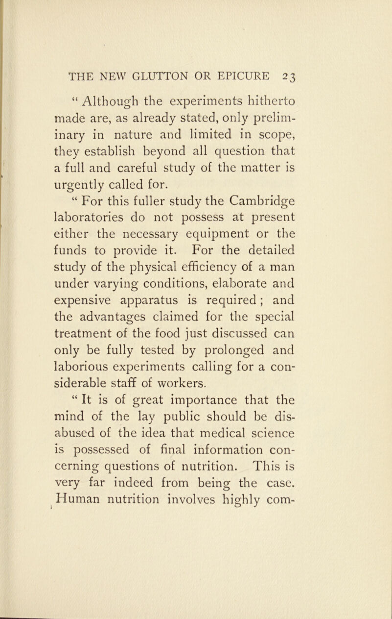 “ Although the experiments hitherto made are, as already stated, only prelim- inary in nature and limited in scope, they establish beyond all question that a full and careful study of the matter is urgently called for. “ For this fuller study the Cambridge laboratories do not possess at present either the necessary equipment or the funds to provide it. For the detailed study of the physical efficiency of a man under varying conditions, elaborate and expensive apparatus is required; and the advantages claimed for the special treatment of the food just discussed can only be fully tested by prolonged and laborious experiments calling for a con- siderable staff of workers. “ It is of great importance that the mind of the lay public should be dis- abused of the idea that medical science is possessed of final information con- cerning questions of nutrition. This is very far indeed from being the case. Human nutrition involves highly com-