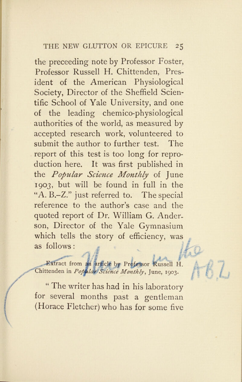 the preceeding note by Professor Foster, Professor Russell H. Chittenden, Pres- ident of the American Physiological Society, Director of the Sheffield Scien- tific School of Yale University, and one of the leading chemico-physiological authorities of the world, as measured by accepted research work, volunteered to submit the author to further test. The report of this test is too long for repro- duction here. It was first published in the Popular Science Monthly of June 1903, but will be found in full in the “A. B.-Z.” just referred to. The special reference to the authors case and the quoted report of Dr. William G. Ander- son, Director of the Yale Gymnasium which tells the story of efficiency, was as follows: m \ { j/m rm w Za * » f* ft * i * £ m.r & 3 LAs\ . * Extract from an article by Professor Russell H. Chittenden in Popular Science Monthly, June, 1903. “ The writer has had in his laboratory for several months past a gentleman (Horace Fletcher) who has for some five