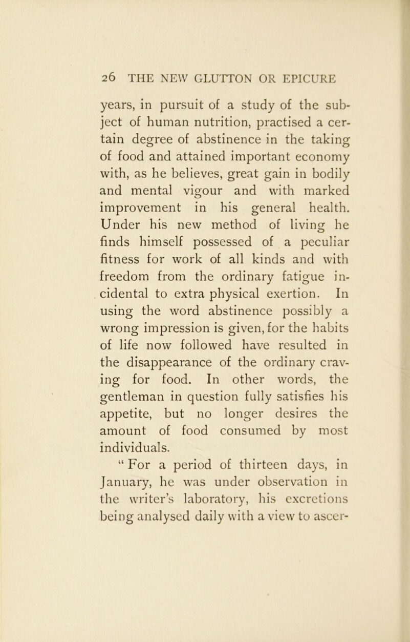 years, in pursuit of a study of the sub- ject of human nutrition, practised a cer- tain degree of abstinence in the taking of food and attained important economy with, as he believes, great gain in bodily and mental vigour and with marked improvement in his general health. Under his new method of living he finds himself possessed of a peculiar fitness for work of all kinds and with freedom from the ordinary fatigue in- cidental to extra physical exertion. In using the word abstinence possibly a wrong impression is given, for the habits of life now followed have resulted in the disappearance of the ordinary crav- ing for food. In other words, the gentleman in question fully satisfies his appetite, but no longer desires the amount of food consumed by most individuals. “ For a period of thirteen days, in January, he was under observation in the writer’s laboratory, his excretions being analysed daily with a view to ascer-