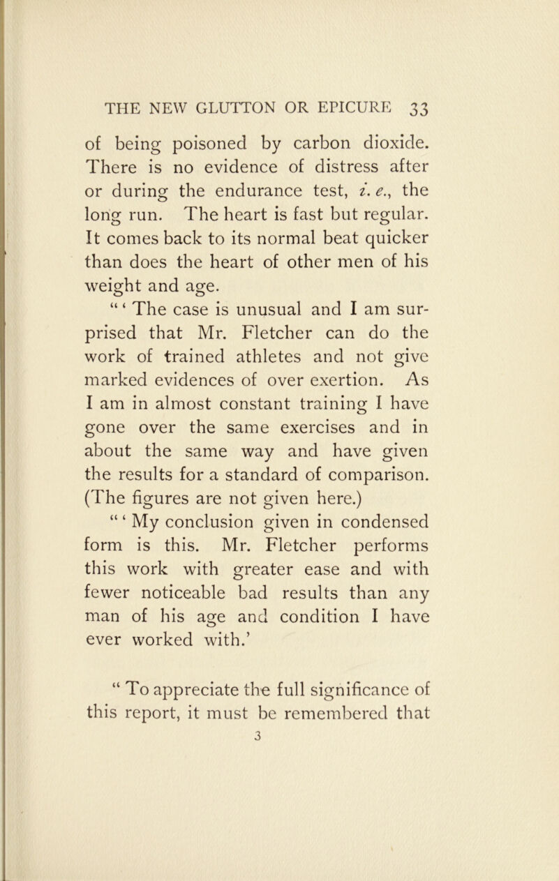 of being poisoned by carbon dioxide. There is no evidence of distress after or during the endurance test, i. e., the long run. The heart is fast but regular. It comes back to its normal beat quicker than does the heart of other men of his weight and asre. o o “ ‘ The case is unusual and I am sur- prised that Mr. Fletcher can do the work of trained athletes and not give marked evidences of over exertion. As I am in almost constant training I have gone over the same exercises and in about the same way and have given the results for a standard of comparison. (The figures are not given here.) “ ‘ My conclusion given in condensed form is this. Mr. Fletcher performs this work with greater ease and with fewer noticeable bad results than any man of his age and condition I have ever worked with.’ “ To appreciate the full significance of this report, it must be remembered that 3