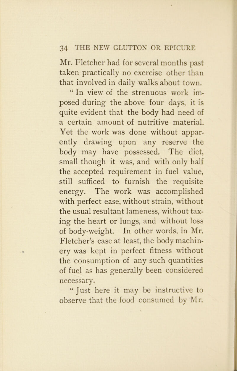 Mr. Fletcher had for several months past taken practically no exercise other than that involved in daily walks about town. “ In view of the strenuous work im- posed during the above four days, it is quite evident that the body had need of a certain amount of nutritive material. Yet the work was done without appar- ently drawing upon any reserve the body may have possessed. The diet, small though it was, and with only half the accepted requirement in fuel value, still sufficed to furnish the requisite energy. The work was accomplished with perfect ease, without strain, without the usual resultant lameness, without tax- ing the heart or lungs, and without loss of body-weight. In other words, in Mr. Fletcher’s case at least, the body machin- ery was kept in perfect fitness without the consumption of any such quantities of fuel as has generally been considered necessary. “ Just here it may be instructive to observe that the food consumed by Mr.